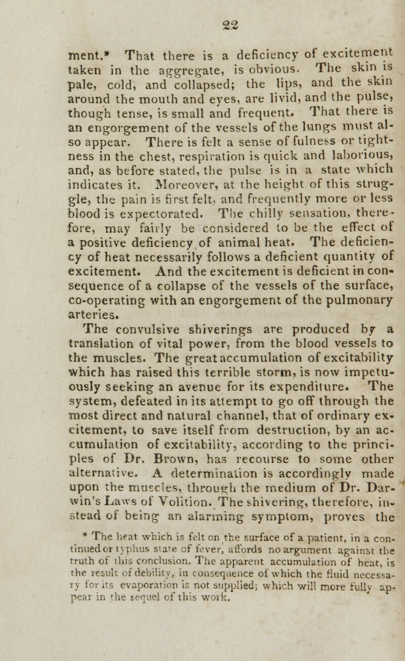 ment.* That there is a deficiency of excitement taken in the aggregate, is obvious. The skin is pale, cold, and'collapsed; the lips, and the skin around the mouth and eyes, are livid, and the pulse, though tense, is small and frequent. That there is an engorgement of the vessels of the lungs must al- so appear. There is felt a sense of fulness or tight- ness in the chest, respiration is quick and laborious, and, as before stated, the pulse is in a state which indicates it. Moreover, at the height of this strug- gle, the pain is first felt, and frequently more or less blood is expectorated. The chilly sensation, there- fore, may fairly be considered to be the effect of a positive deficiency of animal heat. The deficien- cy of heat necessarily follows a deficient quantity of excitement. And the excitement is deficient in con- sequence of a collapse of the vessels of the surface, co-operating with an engorgement of the pulmonary arteries. The convulsive shiverings are produced by a translation of vital power, from the blood vessels to the muscles. The great accumulation of excitability which has raised this terrible storm, is now impetu- ously seeking an avenue for its expenditure. The system, defeated in its attempt to go off through the most direct and natural channel, that of ordinary ex- citement, to save itself from destruction, by an ac- cumulation of excitability, according to the princi- ples of Dr. Brown, has recourse to some other alternative. A determination is accordingly made upon the muscles, through the medium of Dr. Dar- win's Laws of Volition. The shivering, therefore, in- stead of being an alarming symptom, proves the * The heat which is felt on the surface of a patient, in a con- tinued or typhus stare of fever, affords no argument against the truth of this conclusion. The apparent accumulation of heat, is the result of debility, in consequence of which the fluid necessa- ry for its evaporation is not supplied; which will more fully ap- pear in the sequel of this work.