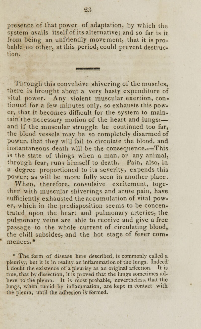 presence of that power of adaptation, by which the system avails itself of its alternative; and so far is it from being an unfriendly movement, that it is pro- bable no other, at this period, could prevent destruc- tion. Through this convulsive shivering of the muscles, there is brought about a very hasty expenditure of vital power. Any violent muscular exertion, con- tinued for a few minutes only, so exhausts this pow- er, that it becomes difficult for the system to main- tain the necessary motion of the heart and lungs:— and if the muscular struggle be continued too far, the blood vessels may be so completely disarmed of power, that they will fail to circulate the blood, and instantaneous death will be the consequence.—This is the state of things when a man, or any animal, through fear, runs himself to death. Pain, also, in a degree proportioned to its severity, expends this power; as will be more fully seen in another place. When, therefore, convulsive excitement, toge- ther with muscular shiverings and acute pain, have sufficiently exhausted the accumulation of vital pow- er, which in the predisposition seems to be concen- trated upon the heart and pulmonary arteries, the pulmonary veins are able to receive and give a free passage to the whole current of circulating blood, the chill subsides, and the hot stage of fever com- mences.* * The form of disease here described, is commonly called a pleurisy; but it is in reality an inflammation of the lungs. Indeed I doubt the existence of a pleurisy as an original aftection. It is true, that by dissection, it is proved that the lungs sometimes ad- here to the pleura. It is most probable, nevertheless, that the lungs, when tumid by inflammation, are kept in contact with the pleura, until the adhesion isicrmed.