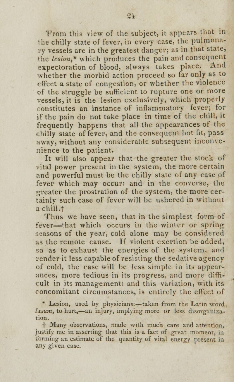 From this view of the subject, it appears that in the chilly state of fever, in every case, the pulmona- ry vessels are in the greatest danger; as in that state, the lesion,* which produces the pain and consequent expectoration of blood, always takes place. And whether the morbid action proceed so far only as to effect a state of congestion, or whether the violence of the struggle be sufficient to rupture one or more vessels, it is the lesion exclusively, which properly constitutes an instance of inflammatory fever; for if the pain do not take place in time of the chill, it frequently happens that all the appearances of the chilly state of fever, and the consequent hot fit, pass away, without any considerable subsequent inconve- nience to the patient. It will also appear that the greater the stock of vital power present in the system, the more certain and powerful must be the chilly state of any case of fever which may occur: and in the converse, the greater the prostration of the system, the more cer- tainly such case of fever will be ushered in without achill.t Thus we have seen, that in the simplest form of fever—that which occurs in the winter or spring seasons of the year, cold alone may be considered as the remote cause. If violent exertion be added, so as to exhaust the energies of the system, and render it less capable of resisting the sedative agency of cold, the case will be less simple in its appear- ances, more tedious in its progress, and more diffi- cult in its management: and this variation, with its concomitant circumstances, is entirely the effect of * Lesion, used by physicians:—taken from the Latin word Ixsum, to hurt,—an injury, implying more or less disorganiza- tion. f Many observations, made with much care and attention, justify me in a&serting that this is a fact of great moment, in forming an estimate of the quantity of vital energy present in any given case.
