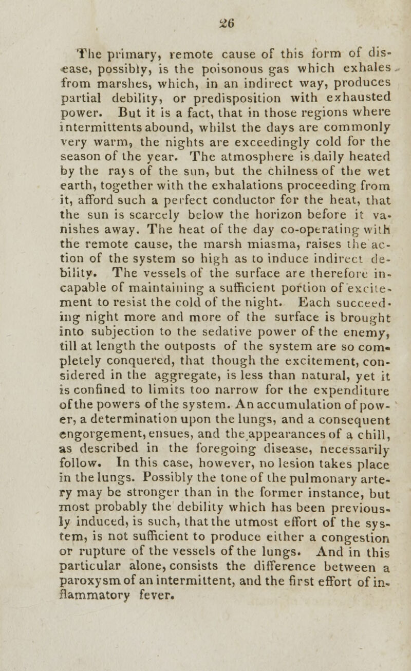 The primary, remote cause of this form of dis- ease, possibly, is the poisonous gas which exhales from marshes, which, in an indirect way, produces partial debility, or predisposition with exhausted power. But it is a fact, that in those regions where intermiUents abound, whilst the days are commonly very warm, the nights are exceedingly cold for the season of the year. The atmosphere is daily heated by the rajs of the sun, but the chilness of the wet earth, together with the exhalations proceeding from it, afford such a perfect conductor for the heat, that the sun is scarcely below the horizon before it va- nishes away. The heat of the day co-operating with the remote cause, the marsh miasma, raises the ac- tion of the system so high as to induce indirect de- bility. The vessels of the surface are therefore in- capable of maintaining a sufficient portion of excite- ment to resist the cold of the night. Each succeed- ing night more and more of the surface is brought into subjection to the sedative power of the enemy, till at length the outposts of the system are so com- pletely conquered, that though the excitement, con- sidered in the aggregate, is less than natural, yet it is confined to limits too narrow for the expenditure of the powers of the system. An accumulation of pow- er, a determination upon the lungs, and a consequent engorgement, ensues, and the appearances of a chill, as described in the foregoing disease, necessarily follow. In this case, however, no lesion takes place in the lungs. Possibly the tone of the pulmonary arte- ry may be stronger than in the former instance, but most probably the debility which has been previous- ly induced, is such, that the utmost effort of the sys- tem, is not sufficient to produce either a congestion or rupture of the vessels of the lungs. And in this particular alone, consists the difference between a paroxysm of an intermittent, and the first effort of in- flammatory fever.