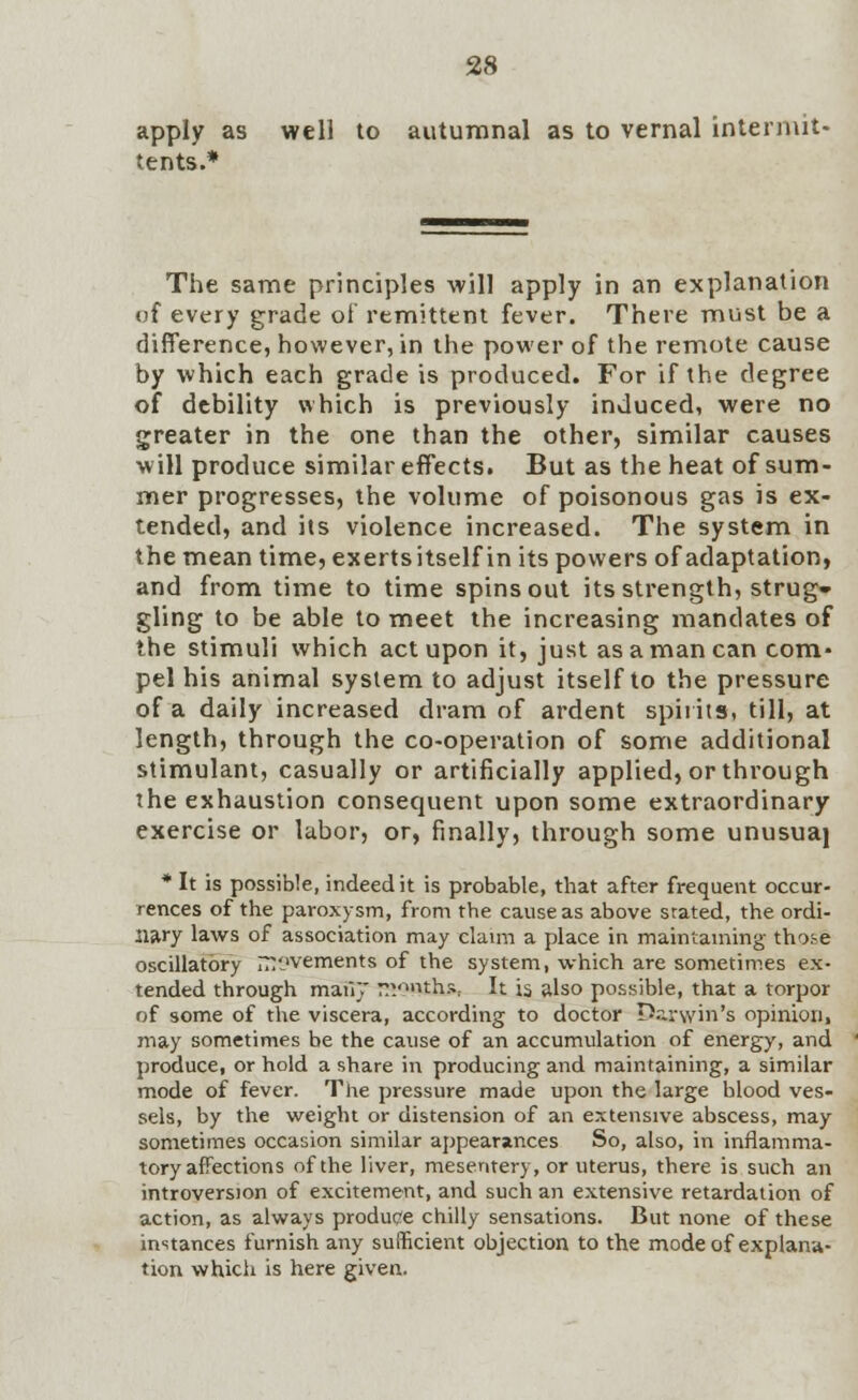 apply as well to autumnal as to vernal intermit- tents.* The same principles will apply in an explanation of every grade of remittent fever. There must be a difference, however, in the power of the remote cause by which each grade is produced. For if the degree of debility which is previously induced, were no greater in the one than the other, similar causes will produce similar effects. But as the heat of sum- mer progresses, the volume of poisonous gas is ex- tended, and its violence increased. The system in the mean time, exerts itself in its powers of adaptation, and from time to time spins out its strength, strug- gling to be able to meet the increasing mandates of the stimuli which act upon it, just as a man can com- pel his animal system to adjust itself to the pressure of a daily increased dram of ardent spirits, till, at length, through the co-operation of some additional stimulant, casually or artificially applied, or through the exhaustion consequent upon some extraordinary exercise or labor, or, finally, through some unusuaj * It is possible, indeed it is probable, that after frequent occur- rences of the paroxysm, from the cause as above stated, the ordi- nary laws of association may claim a place in maintaining those oscillatory movements of the system, which are sometimes ex- tended through maii}* rv'»ths; It is also possible, that a torpor of some of the viscera, according to doctor D.arwin's opinion, may sometimes be the cause of an accumulation of energy, and produce, or hold a share in producing and maintaining, a similar mode of fever. The pressure made upon the large blood ves- sels, by the weight or distension of an extensive abscess, may sometimes occasion similar appearances So, also, in inflamma- tory affections of the liver, mesentery, or uterus, there is such an introversion of excitement, and such an extensive retardation of action, as always produce chilly sensations. But none of these instances furnish any sufficient objection to the mode of explana- tion which is here given.