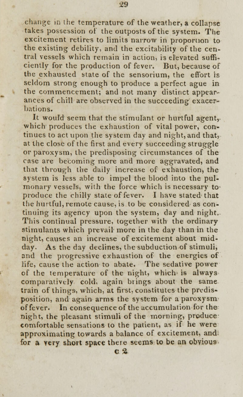 change in the temperature of the weather, a collapse takes possession of the outposts of the system. The excitement retires to limits narrow in proportion to the existing debility, and the excitability of the cen- tral vessels which remain in action, is elevated suffi- ciently for the production of fever. But, because of the exhausted state of the sensorium, the effort is seldom strong enough to produce a perfect ague in the commencement; and not many distinct appear- ances of chill are observed in the succeeding exacer- bations. It would seem that the stimulant or hurtful agent, which produces the exhaustion of vital power, con- tinues to act upon the system day and night, and that? at the close of the first and every succeeding struggle or paroxysm, the predisposing circumstances of the case are becoming more and more aggravated, and that through the daily increase of exhaustion, the system is less able to impel the blood into the pul- monary vessels, with the force which is necessary to produce the chilly state of fever. I have stated that the hurtful, remote cause, is to be considered as con- tinuing its agency upon the system, day and night. This continual pressure, together with the ordinary stimulants which prevail more in the day than in the night, causes an increase of excitement about mid- day. As the day declines, the subduction of stimuli, and the progressive exhaustion of the energies of life, cause the action to abate. The sedative power of the temperature of the night, which is always comparatively cold, again brings about the same train of things, which, at first, constitutes the predis- position, and again arms the system for a paroxysm of fever. In consequence of the accumulation for the night, the pleasant stimuli of the morning, produce comfortable sensations to the patient, as if he were approximating towards a balance of excitement, and for a very short space there seems to be an obvious c %