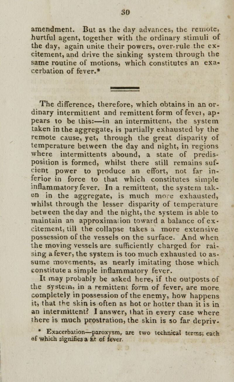 amendment. But as the day advances, the remote* hurtful agent, together with the ordinary stimuli of the day, again unite their powers, over-rule the ex- citement, and drive the sinking system through the same routine of motions, which constitutes an exa- cerbation of fever.* The difference, therefore, which obtains in an or- dinary intermittent and remittent form offevei, ap- pears to be this:—in an intermittent, the system taken in the aggregate, is partially exhausted by the remote cause, yet, through the great disparity of temperature between the day and night, in regions where intermittents abound, a state of predis- position is formed, whilst there still remains suf- cient power to produce an effort, not far in- ferior in force to that which constitutes simple inflammatory fever. In a remittent, the system tak- en in the aggregate, is much more exhausted, whilst through the lesser disparity of temperature between the day and the night, the system is able to maintain an approximation toward a balance of ex- citement, till the collapse takes a more extensive possession of the vessels on the surface. And when the moving vessels are sufficiently charged for rai- sing a fever, the system is too much exhausted to as- sume movements, as nearly imitating those which constitute a simple inflammatory fever. It may probably be asked here, if the outposts of the System, in a remittent form of fever, are more completely in possession of the enemy, how happens it, that the skin is often as hot or hotter than it is in an intermittent? I answer, that in every case where there is much prostration, the skin is so far depriv- * Exacerbation—paroxysm, are two technical terms; each of which signifies a fit of fever.