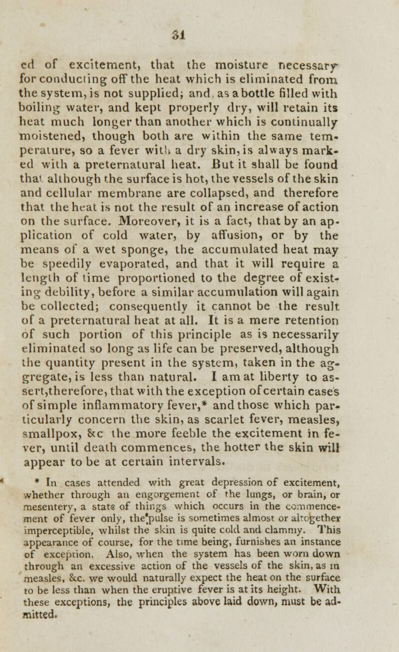 ed of excitement, that the moisture necessary for conducting off the heat which is eliminated from the system, is not supplied; and as a bottle filled with boiling water, and kept properly dry, will retain its heat much longer than another which is continually moistened, though both are within the same tem- perature, so a fever with a dry skin, is always mark- ed with a preternatural heat. But it shall be found thai although the surface is hot, the vessels of the skin and cellular membrane are collapsed, and therefore that the heat is not the result of an increase of action on the surface. Moreover, it is a fact, that by an ap- plication of cold water, by affusion, or by the means of a wet sponge, the accumulated heat may be speedily evaporated, and that it will require a length of time proportioned to the degree of exist- ing debility, before a similar accumulation will again be collected; consequently it cannot be the result of a preternatural heat at all. It is a mere retention of such portion of this principle as is necessarily eliminated so long as life can be preserved, although the quantity present in the system, taken in the ag- gregate, is less than natural. I am at liberty to as- sert,therefore, that with the exception of certain cases of simple inflammatory fever,* and those which par- ticularly concern the skin, as scarlet fever, measles, smallpox, &c the more feeble the excitement in fe- ver, until death commences, the hotter the skin will appear to be at certain intervals. * In cases attended with great depression of excitement, whether through an engorgement of the lungs, or brain, or mesentery, a stats of things which occurs in the commence- ment of fever only, the|pulse is sometimes almost or altogether imperceptible, whilst the skin is quite cold and clammy. This appearance of course, for the time being, furnishes an instance of exception. Also, when the system has been worn down through an excessive action of the vessels of the skin, as in measles, &.c. we would naturally expect the heat on the surface to be less than when the eruptive fever is at its height. With these exceptions, the principles above laid down, must be ad- mitted.