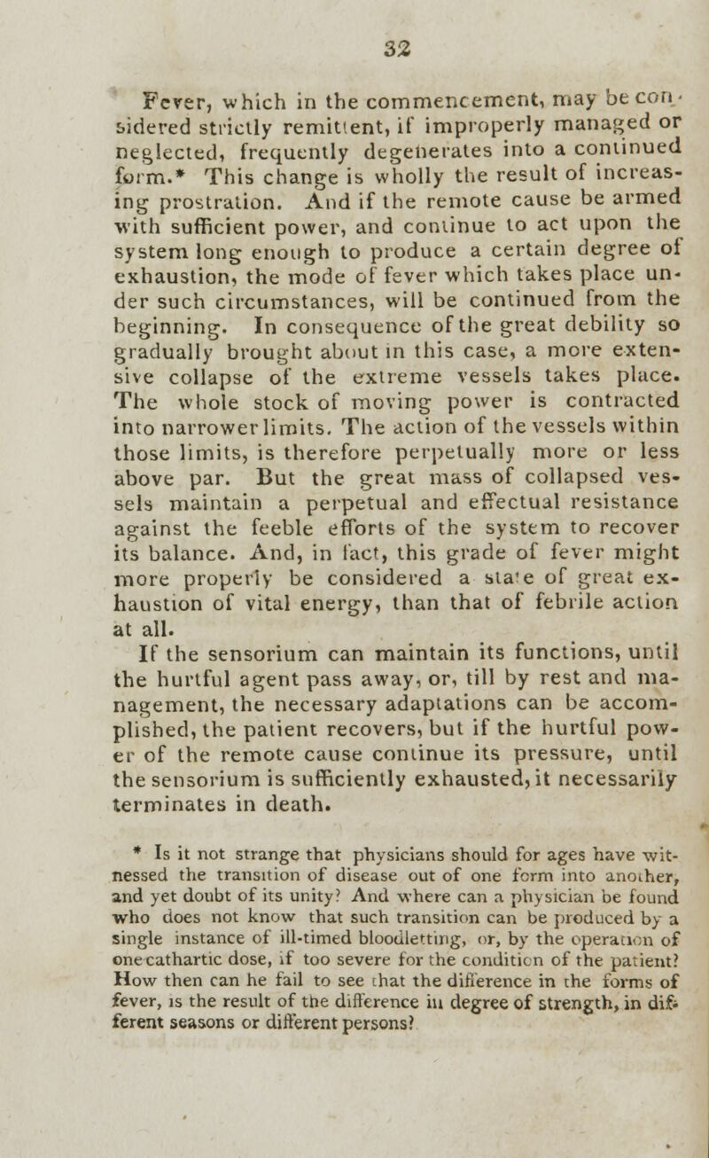 Fever, which in the commencement, may be con- sidered strictly remittent, if improperly managed or neglected, frequently degenerates into a continued form.* This change is wholly the result of increas- ing prostration. And if the remote cause be armed with sufficient power, and continue to act upon the system long enough to produce a certain degree of exhaustion, the mode of fever which takes place un> der such circumstances, will be continued from the beginning. In consequence of the great debility so gradually brought about in this case, a more exten- sive collapse of the extreme vessels takes place. The whole stock of moving power is contracted into narrower limits. The action of the vessels within those limits, is therefore perpetually more or less above par. But the great mass of collapsed ves- sels maintain a perpetual and effectual resistance against the feeble efforts of the system to recover its balance. And, in fact, this grade of fever might more properly be considered a state of great ex- haustion of vital energy, than that of febrile action at all. If the sensorium can maintain its functions, until the hurtful agent pass away, or, till by rest and ma- nagement, the necessary adaptations can be accom- plished, the patient recovers, but if the hurtful pow- er of the remote cause continue its pressure, until the sensorium is sufficiently exhausted, it necessarily terminates in death. * Is it not strange that physicians should for ages have wit- nessed the transition of disease out of one form into another, and yet doubt of its unity? And where can a physician be found who does not know that such transition can be produced by a single instance of ill-timed bloodletting, or, by the operation of one cathartic dose, if too severe for the condition of the patient? How then can he fail to see that the difference in the forms of fever, is the result of the difference in degree of strength, in dif- ferent seasons or different persons?