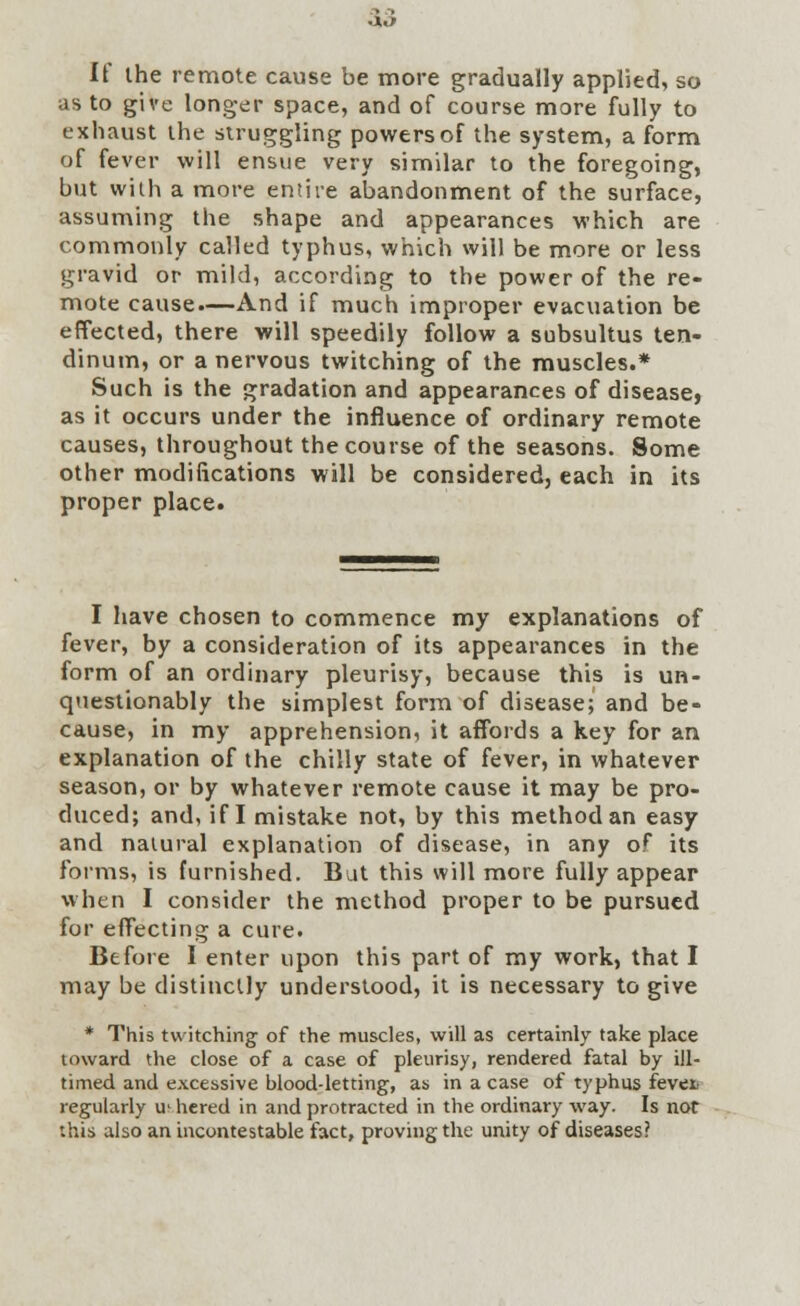 It ihe remote cause be more gradually applied, so as to give longer space, and of course more fully to exhaust the struggling powers of the system, a form of fever will ensue very similar to the foregoing, but with a more entire abandonment of the surface, assuming the shape and appearances which are commonly called typhus, which will be more or less gravid or mild, according to the power of the re- mote cause.—And if much improper evacuation be effected, there will speedily follow a subsultus ten- dinum, or a nervous twitching of the muscles.* Such is the gradation and appearances of disease, as it occurs under the influence of ordinary remote causes, throughout the course of the seasons. Some other modifications will be considered, each in its proper place. I have chosen to commence my explanations of fever, by a consideration of its appearances in the form of an ordinary pleurisy, because this is un- questionably the simplest form of disease; and be- cause, in my apprehension, it affords a key for an explanation of the chilly state of fever, in whatever season, or by whatever remote cause it may be pro- duced; and, if I mistake not, by this method an easy and natural explanation of disease, in any of its forms, is furnished. Bat this will more fully appear when I consider the method proper to be pursued for effecting a cure. Before I enter upon this part of my work, that I may be distinctly understood, it is necessary to give * This twitching of the muscles, will as certainly take place toward the close of a case of pleurisy, rendered fatal by ill- timed and excessive blood-letting, as in a case of typhus revet regularly ui hered in and protracted in the ordinary way. Is not this also an incontestable fact, proving the unity of diseases?