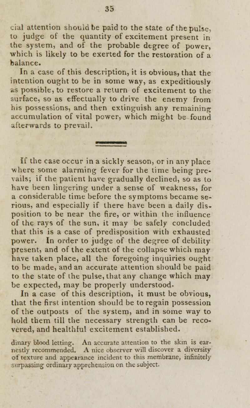 cial attention should be paid to the state of the pulse, to judge of the quantity of excitement present in the system, and of the probable degree of power, which is likely to be exerted for the restoration of a balance. In a case of this description, it is obvious, that the intention ought to be in some way, as expeditiously as possible, to restore a return of excitement to the surface, so as effectually to drive the enemy from his possessions, and then extinguish any remaining accumulation of vital power, which might be found afterwards to prevail. If the case occur in a sickly season, or in any place where some alarming fever for the time being pre- vails; if the patient have gradually declined, so as to have been lingering under a sense of weakness, for a considerable time before the symptoms became se- rious, and especially if there have been a daily dis- position to be near the fire, or within the influence of the rays of the sun, it may be safely concluded that this is a case of predisposition with exhausted power. In order to judge of the degree of debility present, and of the extent of the collapse which may have taken place, all the foregoing inquiries ought to be made, and an accurate attention should be paid to the state of the pulse, that any change which may be expected, may be properly understood^ In a case of this description, it must be obvious, that the first intention should be to regain possession of the outposts of the system, and in some way to hold them till the necessary strength can be reco- vered, and healthful excitement established. dinary blood letting. An accurate attention to the skin is ear- nestly recommended. A nice observer will discover a diversity of texture and appearance incident to this membrane, infinitely surpassing ordinary apprehension on the subject.