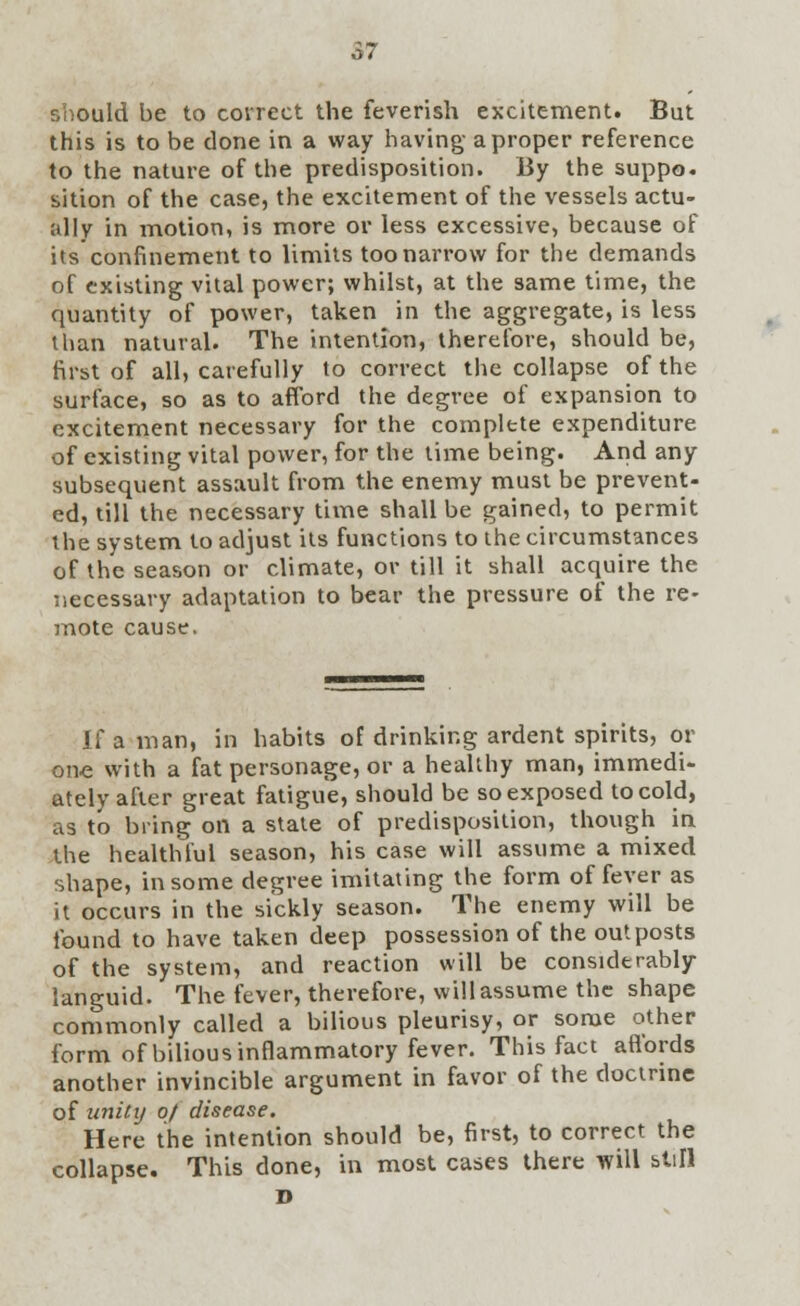 should be to correct the feverish excitement. But this is to be done in a way having- a proper reference to the nature of the predisposition. By the suppo. sition of the case, the excitement of the vessels actu- ally in motion, is more or less excessive, because of its confinement to limits too narrow for the demands of existing vital power; whilst, at the same time, the quantity of power, taken in the aggregate, is less than natural. The intention, therefore, should be, first of all, carefully to correct the collapse of the surface, so as to afford the degree of expansion to excitement necessary for the complete expenditure of existing vital power, for the time being. And any subsequent assault from the enemy must be prevent- ed, till the necessary time shall be gained, to permit the system to adjust its functions to the circumstances of the season or climate, or till it shall acquire the necessary adaptation to bear the pressure of the re- mote cause. If a man, in habits of drinking ardent spirits, or one with a fat personage, or a healthy man, immedi- ately after great fatigue, should be so exposed to cold, as to bring on a state of predisposition, though in the healthful season, his case will assume a mixed shape, in some degree imitating the form of fever as it occurs in the sickly season. The enemy will be found to have taken deep possession of the outposts of the system, and reaction will be considerably languid. The fever, therefore, will assume the shape commonly called a bilious pleurisy, or some other form of bilious inflammatory fever. This fact affords another invincible argument in favor of the doctrine of unity 0/ disease. Here the intention should be, first, to correct the collapse. This done, in most cases there will still D