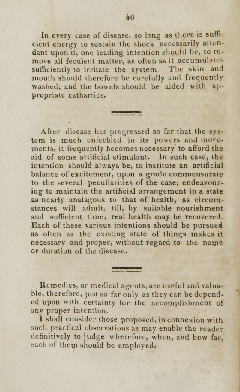 In every case of disease, so long as there is suffi- cient energy to sustain the shock necessarily atten- dant upon it, one leading intention should be, to re- move all feculent matter, as often as it accumulates sufficiently to irritate the system The skin and mouth should therefore be carefully and frequently washed; and the bowels should be aided with ap- propriate cathartics. After disease has progressed so far that the sys- tem is much enfeebled in its powers and move- ments, it frequently becomes necessary to afford the aid of some artificial stimulant. In such case, the intention should always be, to institute an artificial balance of excitement, upon a grade commensurate to the several peculiarities of the case; endeavour- ing to maintain the artificial arrangement in a state as nearly analagous to that of health, as circum- stances will admit, till, by suitable nourishment and sufficient time, real health may be recovered. Each of these various intentions should be pursued as often as the existing state of things makes it necessary and proper, without regard to the name or dutation of the disease. Remedies, or medical agents, are useful and valua- ble, therefore, just so far only as they can be depend- ed upon with certainty for the accomplishment of any proper intention. I shall consider those proposed, in connexion with such practical observations as may enable the reader definitively to judge wherefore, when, and how far, each of them should be employed.