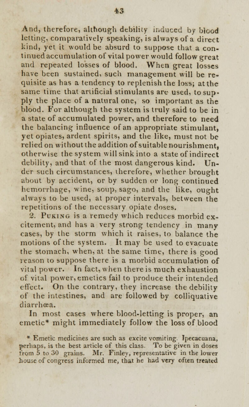 And, therefore, although debility induced by blood letting, comparatively speaking, is always of a direct kind, yet it would be absurd to suppose that a con- tinued accumulation of vital power would follow great and repeated losses of blood. When great losses have been sustained, such management will be re- quisite as has a tendency to replenish the loss; at the same time that artificial stimulants are used, to sup- ply the place of a natural one, so important as the blood. For although the system is truly said to be in a state of accumulated power, and therefore to need the balancing influence of an appropriate stimulant, yet opiates, ardent spirits, and the like, must not be relied on without the addition of suitable nourishment, otherwise the system will sink into a state of indirect debility, and that of the most dangerous kind. Un- der such circumstances, therefore, whether brought about by accident, or by sudden or long continued hemorrhage, wine, soup, sago, and the like, ought always to be used, at proper intervals, between the repetitions of the necessary opiate doses. 2. Puking is a remedy which reduces morbid ex- citement, and has a very strong tendency in many cases, by the storm which it raises, to balance the motions of the system. It may be used to evacuate the stomach, when, at the same time, there is good reason to suppose there is a morbid accumulation of vital power. In fact, when there is much exhaustion of vital power, emetics fail to produce their intended effect. On the contrary, they increase the debility of the intestines, and are followed by colliquative diarrhoea. In most cases where blood-letting is proper, an emetic* might immediately follow the loss of blood * Emetic medicines are such as excite vomiting. Ipecacuana, perhaps, is the best article of this class. To be given in doses from 5 to 30 grains. Mr. Finley, representative in the lower house of congress informed me, that he had very often treated