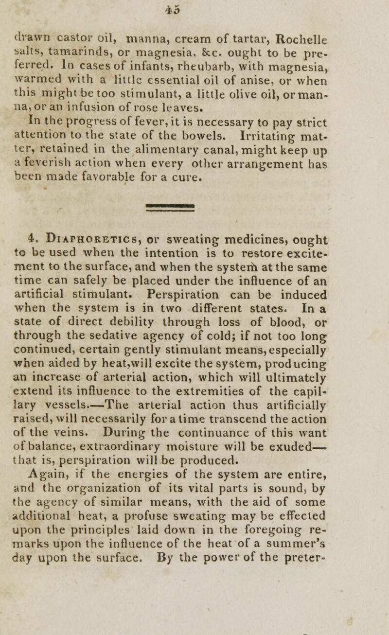 *5 drawn castor oil, manna, cream of tartar, Rochelle baits, tamarinds, or magnesia, &c. ought to be pre- ferred. In cases of infants, rheubarb, with magnesia, warmed with a little essential oil of anise, or when this might be too stimulant, a little olive oil, orman- na,oran infusion of rose leaves. In the progress of fever, it is necessary to pay strict attention to the state of the bowels. Irritating mat- ter, retained in the alimentary canal, might keep up a feverish action when every other arrangement has been made favorable for a cure. 4. Diaphoretics, or sweating medicines, ought to be used when the intention is to restore excite- ment to the surface, and when the system at the same time can safely be placed under the influence of an artificial stimulant. Perspiration can be induced when the system is in two different states. In a state of direct debility through loss of blood, or through the sedative agency of cold; if not too long continued, certain gently stimulant means, especially when aided by heat,will excite the system, producing an increase of arterial action, which will ultimately extend its influence to the extremities of the capil- lary vessels—The arterial action thus artificially raised, will necessarily for a lime transcend the action of the veins. During the continuance of this want of balance, extraordinary moisture will be exuded— that is, perspiration will be produced. Again, if the energies of the system are entire, and the organization of its vital parts is sound, by the agency of similar means, with the aid of some additional heat, a profuse sweating may be effected upon the principles laid down in the foregoing re- marks upon the influence of the heat of a summer's day upon the surface. By the power of the preter-