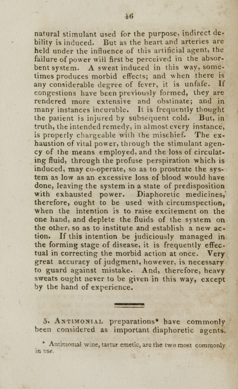 natural stimulant used for the purpose, indirect de- bility is induced. But as the heart and arteries are held under the influence of this artificial agent, the failure of power will first be perceived in the absor- bent system. A sweat induced in this way, some- times produces morbid effects; and when there is any considerable degree of fever, it is unfafe. If congestions have been previously formed, they are rendered more extensive and obstinate; and in many instances incurable. It is frequently thought the patient is injured by subsequent cold. But, in truth, the intended remedy, in almost every instance, is properly chargeable with the mischief. The ex- haustion of vital power, through the stimulant agen- cy of the means employed, and the loss of circulat- ing fluid, through the profuse perspiration which is induced, may co-operate, so as to prostrate the sys- tem as low as an excessive loss of blood would have done, leaving the system in a state of predisposition with exhausted power. Diaphoretic medicines, therefore, ought to be used with circumspection, when the intention is to raise excitement on the one hand, and deplete the fluids of the system on the other, so as to institute and establish a new ac- tion. If this intention be judiciously managed in the forming stage of disease, it is frequently effec- tual in correcting the morbid action at once. Very great accuracy of judgment, however, is necessary to guard against mistake. And, therefore, heavy sweats ought never to be given in this way, except by the hand of experience. 5. Antimonial preparations* have commonly been considered as important diaphoretic agents. * Antimomal wine, tartar emetic, are the two most commonly in use.