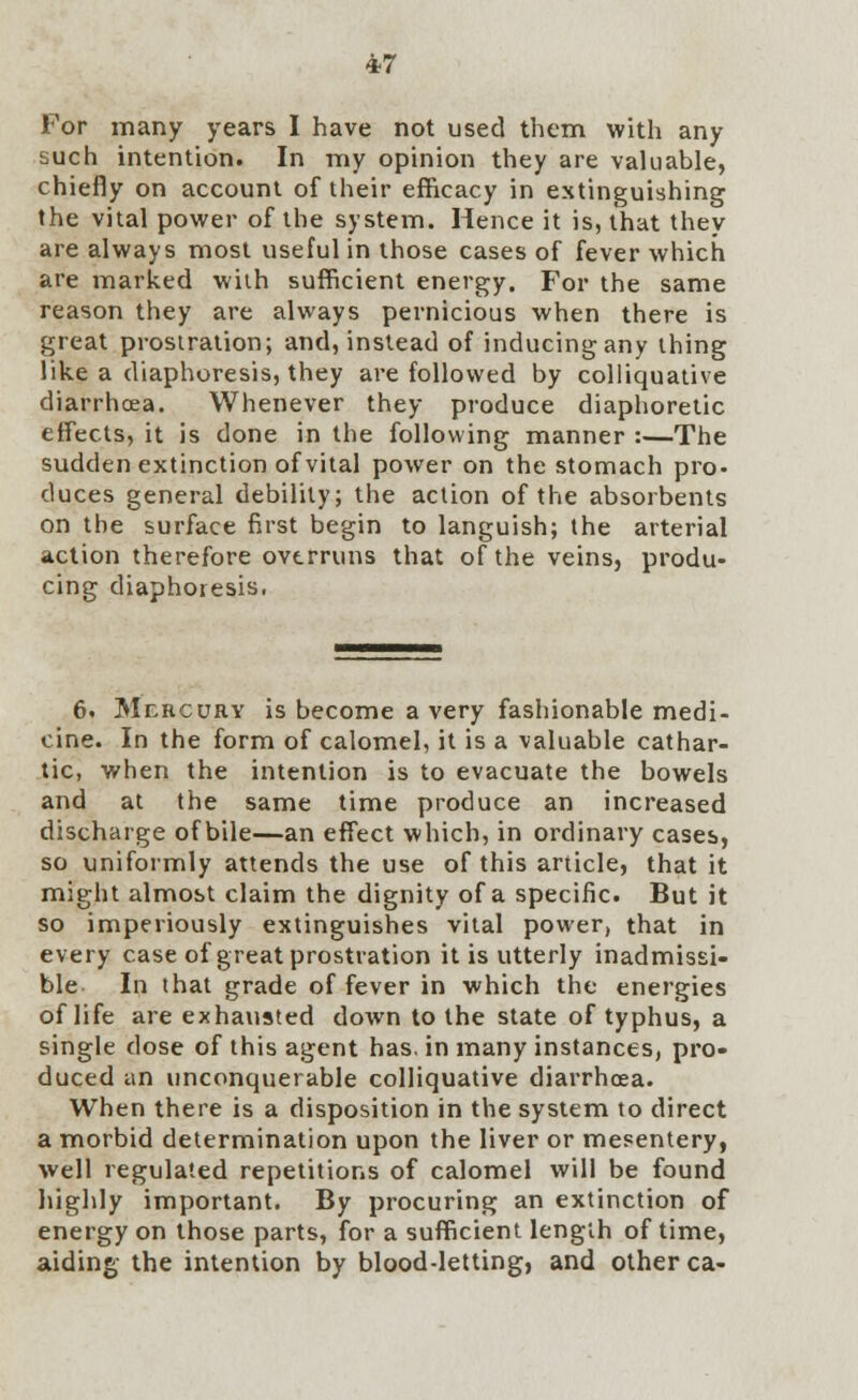 For many years I have not used them with any such intention. In my opinion they are valuable, chiefly on account of their efficacy in extinguishing the vital power of the system. Hence it is, that they are always most useful in those cases of fever which are marked with sufficient energy. For the same reason they are always pernicious when there is great prostration; and, instead of inducing any thing like a diaphoresis, they are followed by colliquative diarrhoea. Whenever they produce diaphoretic effects, it is done in the following manner :—The sudden extinction of vital power on the stomach pro- duces general debility; the action of the absorbents on the surface first begin to languish; the arterial action therefore overruns that of the veins, produ- cing diaphoresis, 6. Mercury is become a very fashionable medi- cine. In the form of calomel, it is a valuable cathar- tic, when the intention is to evacuate the bowels and at the same time produce an increased discharge of bile—an effect which, in ordinary cases, so uniformly attends the use of this article, that it might almost claim the dignity of a specific. But it so imperiously extinguishes vital power, that in every case of great prostration it is utterly inadmissi- ble In that grade of fever in which the energies of life are exhausted down to the state of typhus, a single dose of this agent has. in many instances, pro- duced an unconquerable colliquative diarrhoea. When there is a disposition in the system to direct a morbid determination upon the liver or mesentery, well regulated repetitions of calomel will be found highly important. By procuring an extinction of energy on those parts, for a sufficient length of time, aiding the intention by blood-letting, and other ca-