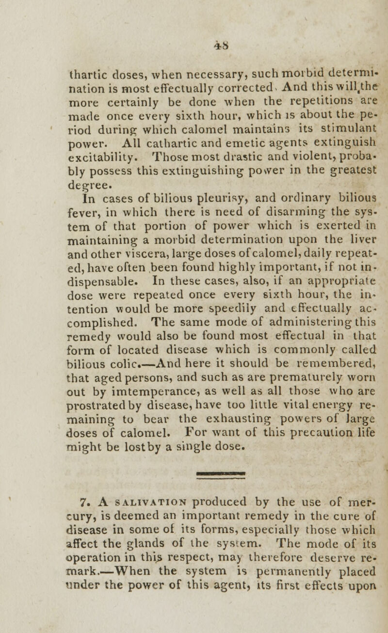 thartic doses, when necessary, such morbid determi- nation is most effectually corrected- And thiswill.the more certainly be done when the repetitions are made once every sixth hour, which is about the pe- riod during which calomel maintains its stimulant power. All cathartic and emetic agents extinguish excitability. Those most drastic and violent, proba- bly possess this extinguishing power in the greatest degree. In cases of bilious pleurisy, and ordinary bilious fever, in which there is need of disarming the sys- tern of that portion of power which is exerted in maintaining a morbid determination upon the liver and other viscera, large doses of calomel, daily repeat- ed, have often been found highly important, if not in- dispensable. In these cases, also, if an appropriate dose were repeated once every sixth hour, the in- tention would be more speedily and effectually ac- complished. The same mode of administering this remedy would also be found most effectual in that form of located disease which is commonly called bilious colic.—And here it should be remembered, that aged persons, and such as are prematurely worn out by imtemperance, as well as all those who are prostrated by disease, have too little vital energy re- maining to bear the exhausting powers of large doses of calomel. For want of this precaution life might be lostby a single dose. 7. A salivation produced by the use of mer- cury, is deemed an important remedy in the cure of disease in some of its forms, especially those which affect the glands of the system. The mode of its operation in this respect, maj therefore deserve re- mark.—When the system is permanently placed under the power of this agent, its first effects upon