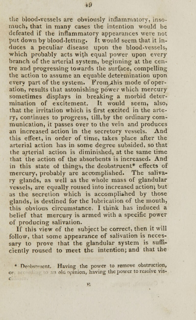 *9 the blood-vessels are obviously inflammatory, inso- much, that in many cases the intention would be defeated if the inflammatory appearances were not put down by blood-letting. It would seem that it in- duces a peculiar disease upon the blood-vessels, which probably acts with equal power upon every branch of the arterial system, beginning at the cen- tre and progressing towards the surface, compelling the action to assume an equable determination upon every part of the system. From,«this mode of oper- ation, results that astonishing power which mercury sometimes displays in breaking a morbid deter- mination of excitement. It would seem, also, that the irritation which is first excited in the arte- ry, continues to progress, till, by the ordinary com- munication, it passes over to the vein and produces an increased action in the secretory vessels. And this effect, in order of time, takes place after the arterial action has in some degree subsided, so that the arterial action is diminished, at the same time that the action of the absorbents is increased. And in this state ot things, the deobstruent* effects of mercury, probably are accomplished. The saliva- ry glands, as well as the whole mass of glandular vessels, are equally roused into increased action; but as the secretion which is accomplished by those glands, is destined for the lubrication of the mouth, this obvious circumstance. I think has induced a belief that mercury is armed with a specific power of producing salivation. If this view of the subject be correct, then it will follow, that some appearance of salivation is neces- sary to prove that the glandular system is suffi- ciently roused to meet the intention; and that the * De^bs^Ment. Having the power to remove obstruction,