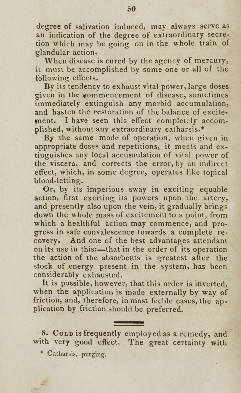 degree of salivation induced, may always serve as an indication of the degree of extraordinary secre- tion which may be going on in the whole train of glandular action. When disease is cured by the agency of mercury, it must be accomplished by some one or all of the following effects. By its tendency to exhaust vital power, large doses given in the eommencement of disease, sometimes immediately extinguish any morbid accumulation, and hasten the restoration of the balance cf excite- ment. I have seen this effect completely accom- plished, without any extraordinary catharsis.* By the same mode of operation, when given in appropriate doses and repetitions, it meets and ex- tinguishes any local accumulation of vital power of the viscera, and corrects the error, by an indirect effect, which, in some degree, operates like topical blood-letting. Or, by its imperious sway in exciting equable action, first exerting its powers upon the artery, and presently also upon the vein, it gradually brings down the whole mass of excitement to a point, from which a healthful action may commence, and pro- gress in safe convalescence towards a complete re- covery. And one of the best advantages attendant on its use in this:—that in the order of its operation the action of the absorbents is greatest after the stock of energy present in the system, has been considerably exhausted. It is possible, however, that this order is inverted, when the application is made externally by way of friction, and, therefore, inmost feeble cases, the ap- plication by friction should be preferred. 8. Cold is frequently employed as a remedy, and with very good effect. The great certainty with * Catharsis, purging.