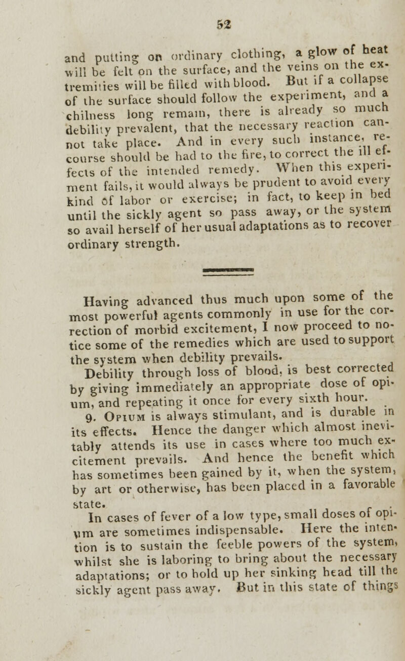 and putting on ordinary clothing, a glow of heat will be felt on the surface, and the veins on the ex- tremiues will be filled with blood. But if a collapse of the surface should follow the experiment, and a chilness long remain, there is already so much debility prevalent, that the necessary reaction can- not take place. And in every such instance, re- course should be had to the fire, to correct the ill et- fects of the intended remedy. When this experi- ment fails, it would always be prudent to avoid every kind of labor or exercise; in fact, to keep in bed until the sickly agent so pass away, or the system so avail herself of her usual adaptations as to recover ordinary strength. Having advanced thus much upon some of the most powerful agents commonly in use for the cor- rection of morbid excitement, I now proceed to no- tice some of the remedies which are used to support the system when debility prevails. Debility through loss of blood, is best corrected by giving immediately an appropriate dose of opi- um, and repeating it once for every sixth hour. 9. Opium is always stimulant, and is durable in its effects. Hence the danger which almost inevi- tably attends its use in cases where too much ex- citement prevails. And hence the benefit which has sometimes been gained by it, when the system, by art or otherwise, has been placed in a favorable state. In cases of fever of a low type, small doses oi opi- um are sometimes indispensable. Here the inten- tion is to sustain the feeble powers of the system, whilst she is laboring to bring about the necessary adaptations; or to hold up her sinking head till the sickly agent pass away. But in this state of things