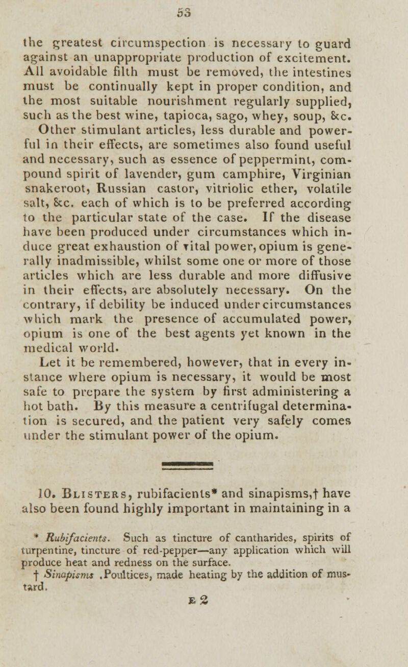 the greatest circumspection is necessary to guard against an unappropriate production of excitement. All avoidable filth must be removed, the intestines must be continually kept in proper condition, and the most suitable nourishment regularly supplied, such as the best wine, tapioca, sago, whey, soup, &c. Other stimulant articles, less durable and power- ful in their effects, are sometimes also found useful and necessary, such as essence of peppermint, com- pound spirit of lavender, gum camphire, Virginian snakeroot, Russian castor, vitriolic ether, volatile salt, &c. each of which is to be preferred according to the particular state of the case. If the disease have been produced under circumstances which in- duce great exhaustion of rital power, opium is gene- rally inadmissible, whilst some one or more of those articles which are less durable and more diffusive in their effects, are absolutely necessary. On the contrary, if debility be induced under circumstances which mark the presence of accumulated power, opium is one of the best agents yet known in the medical world. Let it be remembered, however, that in every in- stance where opium is necessary, it would be most safe to prepare the system by first administering a hot bath. By this measure a centrifugal determina- tion is secured, and the patient very safely comes under the stimulant power of the opium. 10. Blisters, rubifacients* and sinapisms,! have also been found highly important in maintaining in a * Rubifacients. Such as tincture of cantharides, spirits of turpentine, tincture of red-pepper—any application which will produce heat and redness on the surface. •j- Sinapisms .Poultices, made heating by the addition of mus- tard. b2