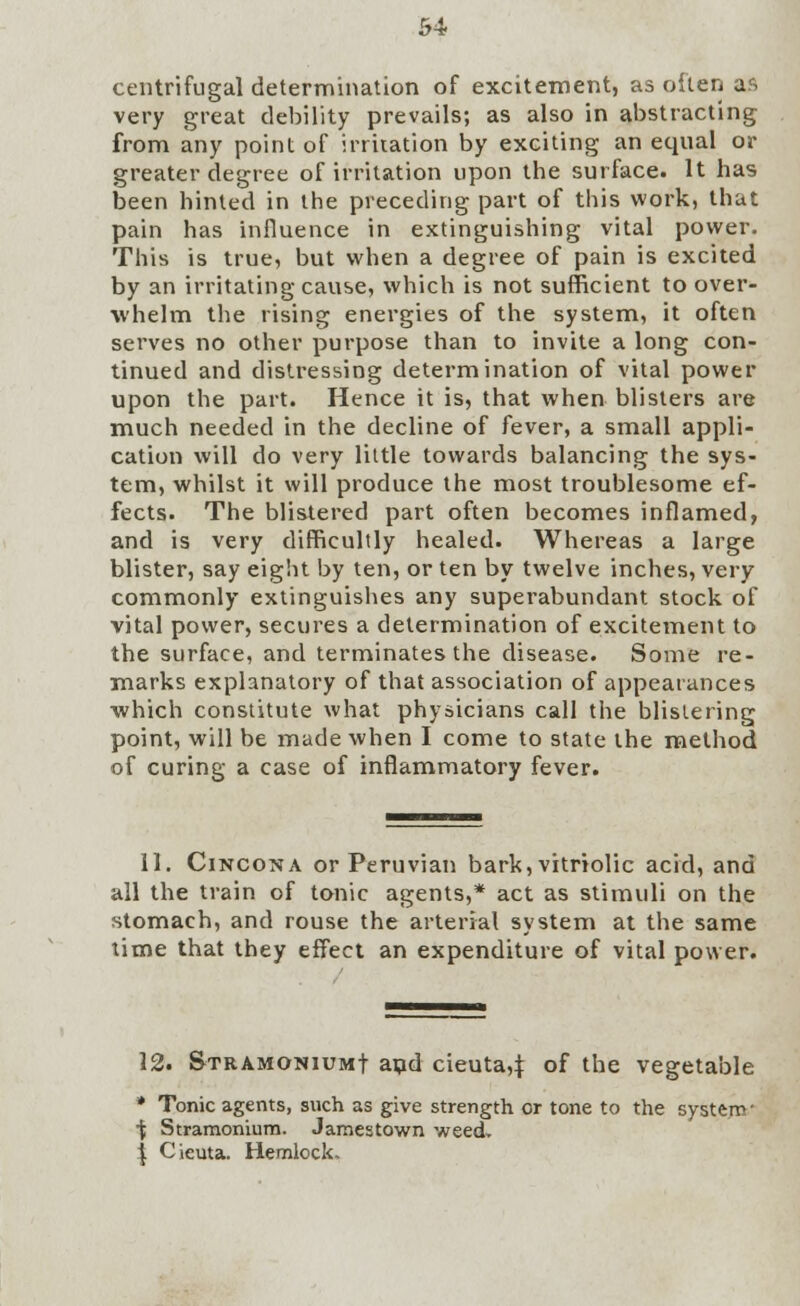 centrifugal determination of excitement, as often aa very great debility prevails; as also in abstracting from any point of irritation by exciting an equal or greater degree of irritation upon the surface. It has been hinted in the preceding part of this work, that pain has influence in extinguishing vital power. This is true, but when a degree of pain is excited by an irritating cause, which is not sufficient to over- whelm the rising energies of the system, it often serves no other purpose than to invite a long con- tinued and distressing determination of vital power upon the part. Hence it is, that when blisters are much needed in the decline of fever, a small appli- cation will do very little towards balancing the sys- tem, whilst it will produce the most troublesome ef- fects. The blistered part often becomes inflamed, and is very difficultly healed. Whereas a large blister, say eight by ten, or ten by twelve inches, very commonly extinguishes any superabundant stock of vital power, secures a determination of excitement to the surface, and terminates the disease. Some re- marks explanatory of that association of appearances ■which constitute what physicians call the blistering point, will be made when I come to state the method of curing a case of inflammatory fever. 11. Cincona or Peruvian bark, vitriolic acid, and all the train of tonic agents,* act as stimuli on the stomach, and rouse the arterial system at the same time that they effect an expenditure of vital power. 12. Stramonium! and cieuta,j: of the vegetable * Tonic agents, such as give strength or tone to the system- •fc Stramonium. Jamestown weed. | Cieuta. Hemlock.