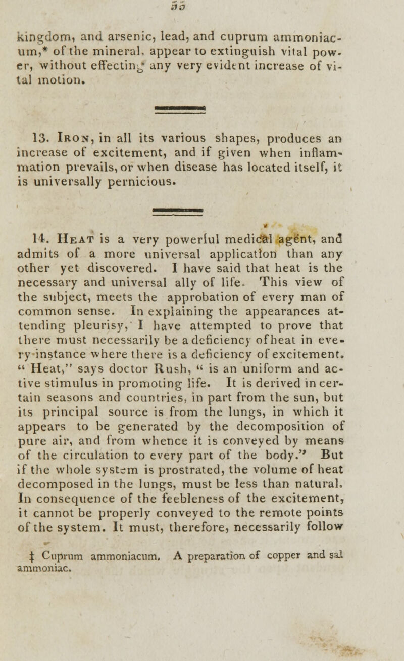 kingdom, and arsenic, lead, and cuprum ammoniac- um,* of the mineral, appear to extinguish vital pow. cr, without effecting any very evident increase of vi- tal motion. 13. Iron, in all its various shapes, produces an increase of excitement, and if given when inflam- mation prevails, or when disease has located itself, it is universally pernicious. 14. Heat is a very powerlul medid&l agent, and admits of a more universal application than any other yet discovered. I have said that heat is the necessary and universal ally of life. This view of the subject, meets the approbation of every man of common sense. In explaining the appearances at- tending pleurisy, I have attempted to prove that there must necessarily be a deficiency of heat in eve- ry instance where there is a deficiency of excitement.  Heat, says doctor Rush,  is an uniform and ac- tive stimulus in promoting life. It is derived in cer- tain seasons and countries, in part from the sun, but its principal source is from the lungs, in which it appears to be generated by the decomposition of pure air, and from whence it is conveyed by means of the circulation to every part of the body. But if the whole system is prostrated, the volume of heat decomposed in the lungs, must be less than natural. In consequence of the feebleness of the excitement, it cannot be properly conveyed to the remote points of the system. It must, therefore, necessarily follow \ Cuprum ammoniacum. A preparation of copper and sal ammoniac.