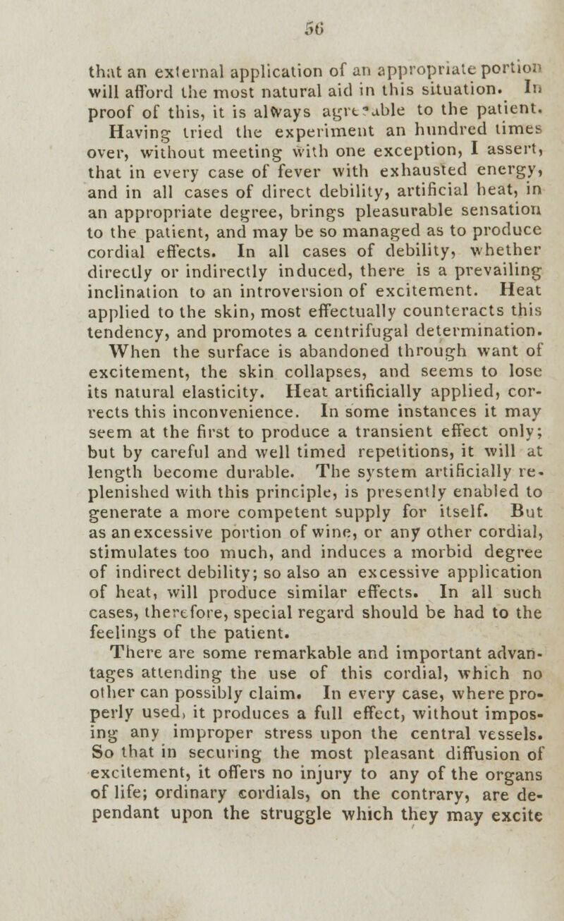 50 hut an external application of an appropriate portion 'ill afford the most natural aid in this situation. In th; wi proof of this, it is always agrt*ahle to the patient. Having tried the experiment an hundred limes over, without meeting with one exception, I assert, that in every case of fever with exhausted energy, and in all cases of direct debility, artificial heat, in an appropriate degree, brings pleasurable sensation to the patient, and may be so managed as to produce cordial effects. In all cases of debility, whether directly or indirectly induced, there is a prevailing inclination to an introversion of excitement. Heat applied to the skin, most effectually counteracts this tendency, and promotes a centrifugal determination. When the surface is abandoned through want of excitement, the skin collapses, and seems to lose its natural elasticity. Heat artificially applied, cor- rects this inconvenience. In some instances it may seem at the first to produce a transient effect only; but by careful and well timed repetitions, it will at length become durable. The system artificially re- plenished with this principle, is presently enabled to generate a more competent supply for itself. But as an excessive portion of wine, or any other cordial, stimulates too much, and induces a morbid degree of indirect debility; so also an excessive application of heat, will produce similar effects. In all such cases, therefore, special regard should be had to the feelings of the patient. There are some remarkable and important advan- tages attending the use of this cordial, which no other can possibly claim. In every case, where pro- perly used, it produces a full effect, without impos- ing any improper stress upon the central vessels. So that in securing the most pleasant diffusion of excitement, it offers no injury to any of the organs of life; ordinary cordials, on the contrary, are de- pendant upon the struggle which they may excite