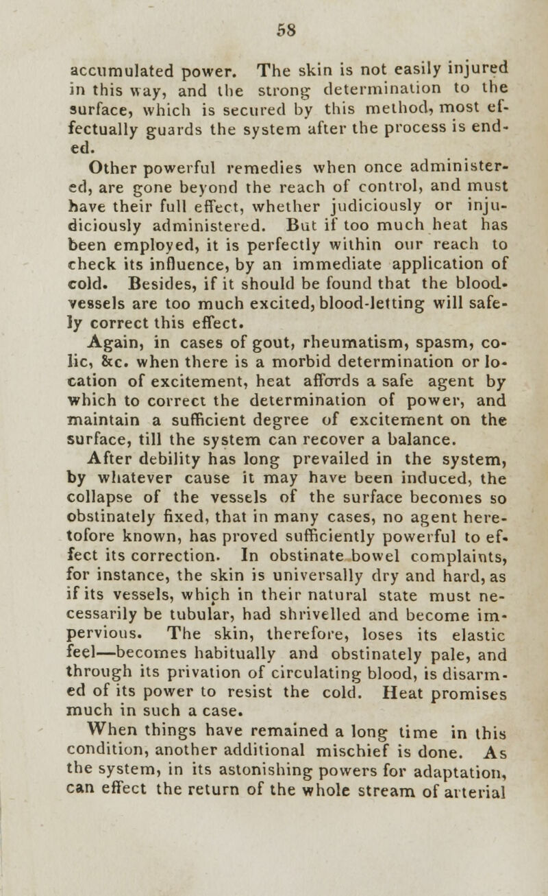 accumulated power. The skin is not easily injured in this way, and the strong determination to the surface, which is secured by this method, most ef- fectually guards the system after the process is end- ed. Other powerful remedies when once administer- ed, are gone beyond the reach of control, and must have their full effect, whether judiciously or inju- diciously administered. But if too much heat has been employed, it is perfectly within our reach to check its influence, by an immediate application of cold. Besides, if it should be found that the blood- vessels are too much excited, blood-letting will safe- ly correct this effect. Again, in cases of gout, rheumatism, spasm, co- lic, &c. when there is a morbid determination or lo- cation of excitement, heat affords a safe agent by which to correct the determination of power, and maintain a sufficient degree of excitement on the surface, till the system can recover a balance. After debility has long prevailed in the system, by whatever cause it may have been induced, the collapse of the vessels of the surface becomes so obstinately fixed, that in many cases, no agent here- tofore known, has proved sufficiently powerful to ef- fect its correction. In obstinate bowel complaints, for instance, the skin is universally dry and hard, as if its vessels, which in their natural state must ne- cessarily be tubular, had shrivelled and become im- pervious. The skin, therefore, loses its elastic feel—becomes habitually and obstinately pale, and through its privation of circulating blood, is disarm- ed of its power to resist the cold. Heat promises much in such a case. When things have remained a long time in this condition, another additional mischief is done. As the system, in its astonishing powers for adaptation, can effect the return of the whole stream of arterial