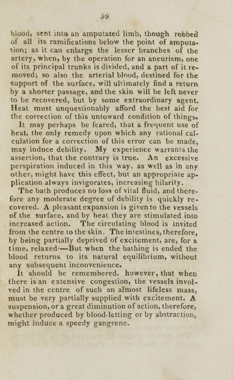 blood, sent into an amputated limb, though robbed of all its ramifications below the point of amputa- tion; as it can enlarge the lesser branches of the artery, when, by the operation for an aneurism, one of its principal trunks is divided, and a part of it re- moved; so also the arterial blood, destined for the support of the surface, will ultimately find a return by a shorter passage, and the skin will be left never to be recovered, but by some extraordinary agent. Heat must unquestionably afford the best aid for the correction of this untoward condition of things. It may perhaps be feared, that a frequent use of heat, the only remedy upon which any rational cal- culation for a correction of this error can be made, may induce debility. My experience warrants the assertion, that the contrary is true. An excessive perspiration induced in this way, as well as in any other, might have this effect, but an appropriate ap- plication always invigorates, increasing hilarity. The bath produces no loss of vital fluid, and there- fore any moderate degree of debility is quickly re- covered. A pleasant expansion is given to the vessels of the surface, and by heat they are stimulated into increased action. The circulating blood is invited from the centre to the skin. The intestines, therefore, by being partially deprived of excitement, are, for a time, relaxed—But when the bathing is ended the blood returns to its natural equilibrium, without any subsequent inconvenience. It should be remembered, however, that when there is an extensive congestion, the vessels invol- ved in the centre of such an almost lifeless mass, must be very partially supplied with excitement. A suspension, or a great diminution of action, therefore, whether produced by blood-letting or by abstraction, might induce a speedy gangrene.