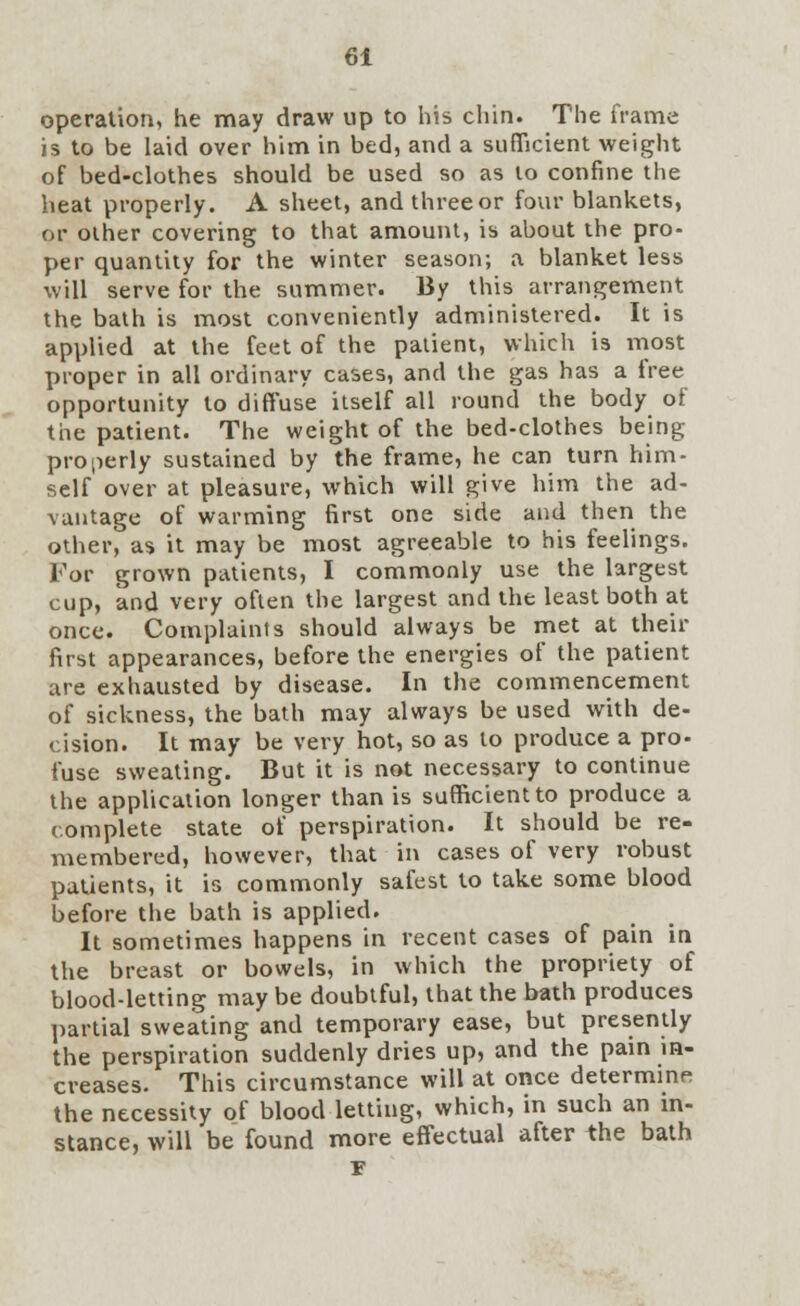 operation, he may draw up to his chin. The frame is to be laid over him in bed, and a sufficient weight of bed-clothes should be used so as to confine the heat properly. A sheet, and three or four blankets, or other covering to that amount, is about the pro- per quantity for the winter season; a blanket less will serve for the summer. By this arrangement the bath is most conveniently administered. It is applied at the feet of the patient, which is most proper in all ordinary cases, and the gas has a free opportunity to diffuse itself all round the body of the patient. The weight of the bed-clothes being properly sustained by the frame, he can turn him- self over at pleasure, which will give him the ad- vantage of warming first one side and then the other, as it may be most agreeable to his feelings. For grown patients, I commonly use the largest cup, and very often the largest and the least both at once. Complaints should always be met at their first appearances, before the energies of the patient are exhausted by disease. In the commencement of sickness, the bath may always be used with de- cision. It may be very hot, so as to produce a pro- fuse sweating. But it is not necessary to continue the application longer than is sufficient to produce a complete state of perspiration. It should be re- membered, however, that in cases of very robust patients, it is commonly safest to take some blood before the bath is applied. It sometimes happens in recent cases of pain in the breast or bowels, in which the propriety of blood-letting may be doubtful, that the bath produces partial sweating and temporary ease, but presently the perspiration suddenly dries up, and the pain in- creases. This circumstance will at once determine the necessity of blood letting, which, in such an in- stance, will be found more effectual after the bath