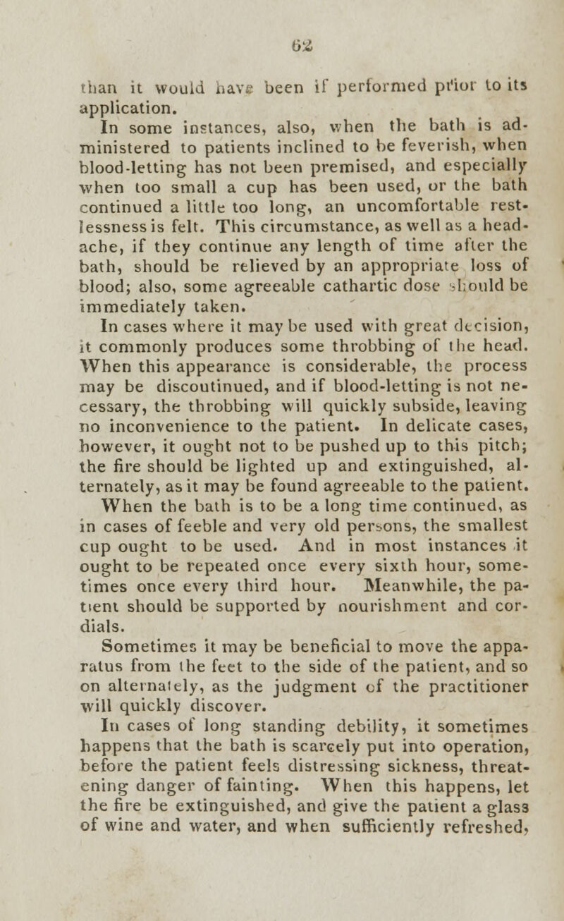 than it would have been if performed prior to its application. In some instances, also, when the bath is ad- ministered to patients inclined to be feverish, when blood-letting has not been premised, and especially when too small a cup has been used, or the bath continued a little too long, an uncomfortable rest- lessness is felt. This circumstance, as well as a head- ache, if they continue any length of lime after the bath, should be relieved by an appropriate loss of blood; also, some agreeable cathartic dose should be immediately taken. In cases where it maybe used with great decision, it commonly produces some throbbing of the head. When this appearance is considerable, the process may be discoutinued, and if blood-letting is not ne- cessary, the throbbing will quickly subside, leaving no inconvenience to the patient. In delicate cases, however, it ought not to be pushed up to this pitch; the fire should be lighted up and extinguished, al- ternately, as it may be found agreeable to the patient. When the bath is to be a long time continued, as in cases of feeble and very old persons, the smallest cup ought to be used. And in most instances it ought to be repeated once every sixth hour, some- times once every third hour. Meanwhile, the pa- tient should be supported by nourishment and cor- dials. Sometimes it may be beneficial to move the appa- ratus from the feet to the side of the patient, and so on alternately, as the judgment of the practitioner will quickly discover. In cases of long standing debility, it sometimes happens that the bath is scarcely put into operation, before the patient feels distressing sickness, threat- ening danger of fainting. When this happens, let the fire be extinguished, and give the patient a glass of wine and water, and when sufficiently refreshed,