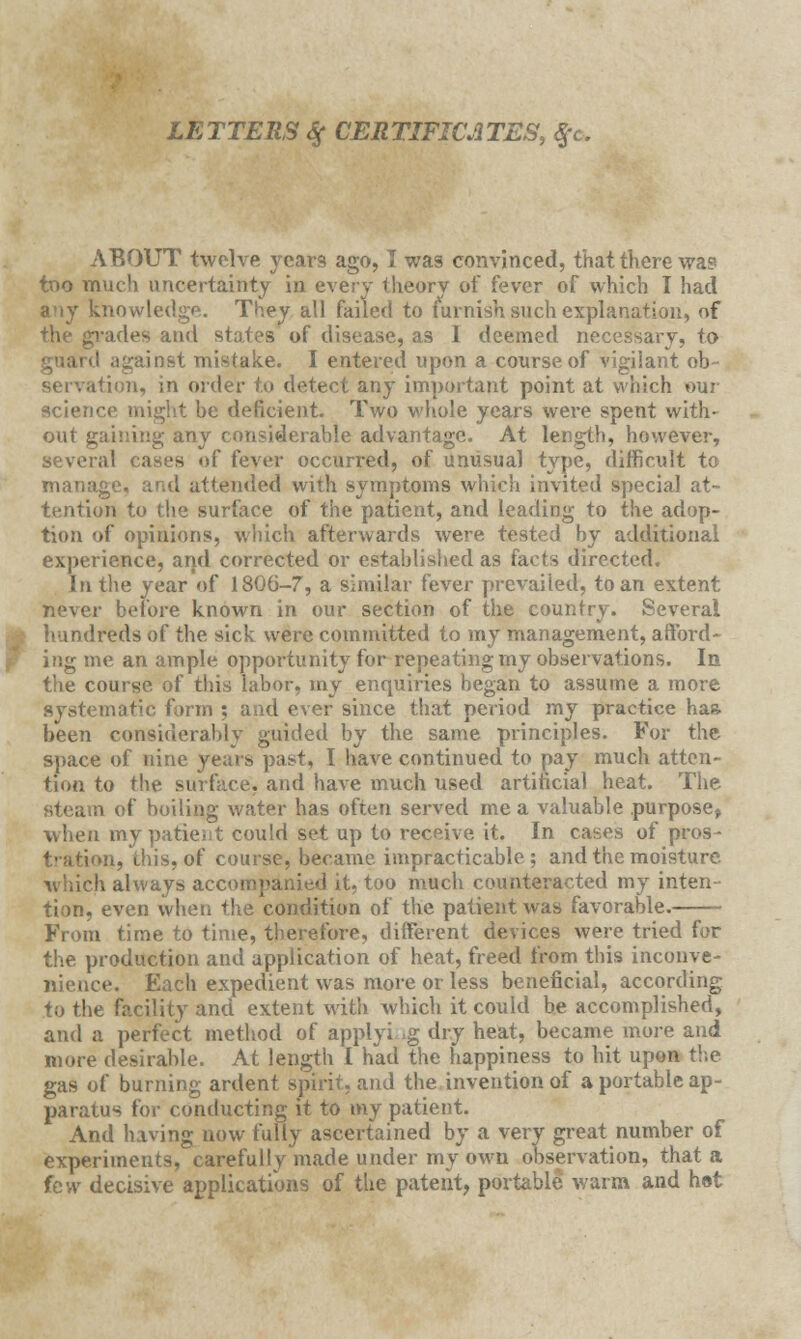 LETTERS $ CERTIFICATES, $c. ABOUT twelve years ago, I was convinced, that there wag too much uncertainty in every theory of fever of which I had any knowledge. They all failed to furnish such explanation, of the grades and states of disease, as I deemed necessary, to guard against mistake. I entered upon a course of vigilant ob~ servation, in order to detect any important point at which our science might be deficient. Two whole years were spent with- out gaining any considerable advantage. At length, however, of fever occurred, of unusual type, difficult to manage, and attended with symptoms which invited special at- tention to the surface of the patient, and leading to the adop- tion of opinions, which afterwards were tested by additional experience, and corrected or established as facts directed. In the year of 1806-7, a similar fever prevailed, to an extent never before known in our section of the country. Several hundreds of the sick were committed to my management, afford- ing me an ample opportunity for repeating my observations. In the course of this labor, my enquiries began to assume a more systematic form ; and ever since that period my practice has. been considerably guided by the same principles. For the space of nine years past, I have continued to pay much atten- tion to tin . and have much used artificial heat. The steam of boiling water has often served me a valuable purpose, when my patient could set up to receive it. In cases of pros- tration, this, of course, became, impracticable; and the moisture which always accompanied it, too much counteracted my inten tion, even when the condition of the patient was favorable. From time to time, therefore, different devices were tried for the production and application of heat, freed from this inconve- nience. Each expedient was more or less beneficial, according to the facility and extent with which it could be accomplished, and a perfect method of applying dry heat, became more and more desirable. At length I had the happiness to hit upon the gas of burning ardent spirit, and the invention of a portable ap- paratus for conducting it to my patient. And having now fully ascertained by a very great number of experiments, carefully made under my own observation, that a few decisive applications of the patent, portable warm and hot