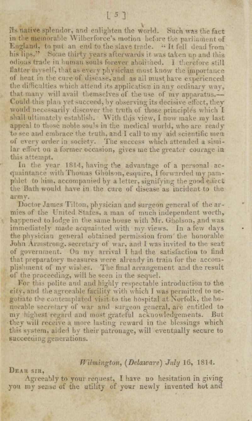 plcndor, and enlighten the world. Such was the fact • ilberforce's motion before the parliament of ;- It fell dead from fas taken up and this - trade in human souls forever aboli ;hed. i therefore still ust know the importance of heat in I -anti as ail must have experienced Realties which attend its application in any- ordinary way, that many will avail themselves of the use of mv apparatus.— Could this plan yet succeed, by observing its decisive effect would necessarily discover the truth of those principles which I shall ultimately With this view, 1 now make my last appeal to those noble sou's in the medical world, who are ready and embrace the truth, and I call to my aid scientific men of every order in society. The success which attended a simi- lar effort on a former occasion, gives me the greater courage in this attempt. In the year 1814, having the advantage of a personal ac- quaintance with Thomas Gholson, esquire, I forwarded mi phlet to him, accompanied by a letter, signifying the good the Bath would have in the cure of disease as incident to the army. Doctor James Tilton, physician and surgeon general of the ar- mies of thu United .States, a man of much independent worth, 'w>d to lot' same house with Mr. Gholson, and was immediately made acquainted with my views. In a few days theph general obtained permission from the honorable John A •. secretary of war, and I was invited to the seat of government. On my arrival I had the satisfaction to find that preparatory measures were already in train for the accom- plishment of my wishes. The final arrangement and the result of the pn . will be seen in the sequel. polite and and highly respectable introduction to the vid the agreeable facility with which I was permitted to ne- ; visit to the hospital at Norfolk, the ho- ry of war and surgeon general, are entitled to my highest regard and most grateful acknowledgements. But ■they will receive a more lasting reward in the blessings which led by their patronage, will eventually secure to succeeding generations. Wilmington, (Delatcare) July 16, 1814. Dear sir, y to your request, I have uo hesitation in giving you my sense of the utility of your newly invented hot anc