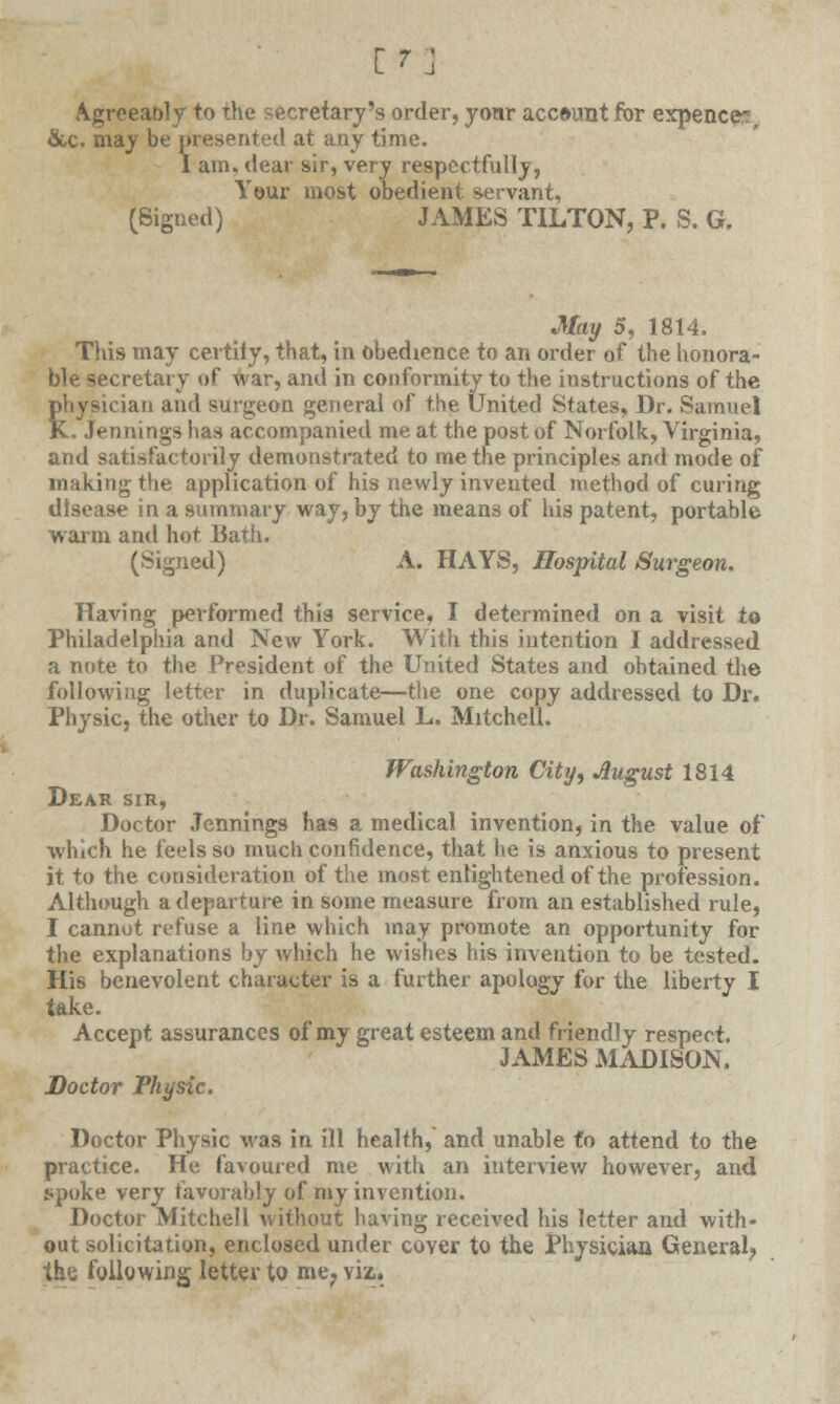 Agreeably to the secretary's order, your account for expence, &c. may be presented at any time. I am. dear sir, very respectfully, Your most obedient servant, (Signed) JAMES TILTON, P. S. G. May 5, 1814. This may certify, that, in obedience to an order of the honora- ble secretary of war, and in conformity to the instructions of the physician and surgeon general of the United States, Dr. Samuel K. Jennings has accompanied me at the post of Norfolk, Virginia, and satisfactorily demonstrated to me the principles and mode of making the application of his newly invented method of curing disease in a summary way, by the means of his patent, portable warm and hot Bath. (Signed) A. HAYS, Hospital Surgeon. Having performed this service, I determined on a visit to Philadelphia and New York. With this intention I addressed a note to the President of the United States and obtained the following letter in duplicate—the one copy addressed to Dr. Physic, the other to Dr. Samuel L. Mitchell. Washington City, Jlugust 1814 Dear sir, Doctor Jennings has a medical invention, in the value of which he feels so much confidence, that he is anxious to present it to the consideration of the most enlightened of the profession. Although a departure in some measure from an established rule, I cannot refuse a line which may promote an opportunity for the explanations by which he wishes his invention to be tested. His benevolent character is a further apology for the liberty I take. Accept assurances of my great esteem and friendly respect. JAMES MADISON. Doctor Physic. Doctor Physic was in ill health, and unable to attend to the practice. He favoured me with an interview however, and spoke very favorably of my invention. Doctor Mitchell without having received his letter and with- out solicitation, enclosed under cover to the Physician General; the following letter to me? viz..