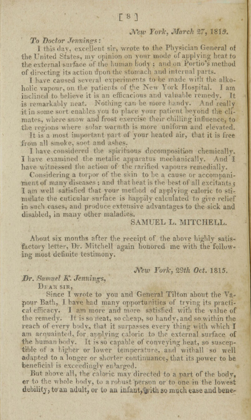 [8] JSew Fork, March 27, 1-815. To Doctor Jennings: 1 this dav, excellent sir, wrote to the Physician General of the United States, my (pinion on your mode of applying heat to the external sin fare of the human body ; and on Portio'i method of directing its action ifpon the stomach and internal j i have caused several experiments to he made with the alko- holic vapour, on the patients of the New York Hospital. I am inclined to believe it is an efficacious and valuable remedy. It is remarkably neat. Nothing can be more handy. And really it in some sort enables you to place your patient beyond the cli- mates, where snow and frost exercise their chilling influence, to the regions where solar warmth is more uniform and elevated. It is a most important part of your heated air, that it is free from all smoke, soot and as' I have considered the spirituous decomposition chemically. I have examined the metalic apparatus mechanically. And I have witnessed the action of the rarificd vapours remedially. Considering a torpor of the s-in to be a cause or accompani- ment of many diseases ; and that beat is the best of all excitant-; I a;Yi well satisfied that your method of applying caloric to sti- e the cuticular surface is happily calculated to give relief in sach cases, and produce extensive advantages to the sick and disabled, in many other maladies. SAMUEL L. MITCHELL. About six months after the receipt of the above highly satis- factory letter, Dr. Mitchell again honored me with the follow- ing most definite testimony. New York, 29th Oct. 1815. Dr. ftamvel K. Jennings, Dr AH SIH, Since I wrote to you and General Tilton about the Va- pour Bath, 1 have hr,d many opportunities of trying its practi- cal efficacy. I am more and more satisfied with the value of the remedy. It is so neat, so cheap, so handy, and so within the reach of every body., that it surpasses every thing with which I am acquainted, for applying caloric to the external surface of the human body. It is so capable of conveying beat, so suscep- tible of a higher or lower temperature, and withal! so well adapted to a longer or shorter continuance, that its power to be beneficial is exceedingly enlarged. But above all, the caloric may directed to a part of the body, ©r to the whole body, to a robust person or to one in the lowest debility, to an adult) or to an infant,%'ith so much ease and bene-