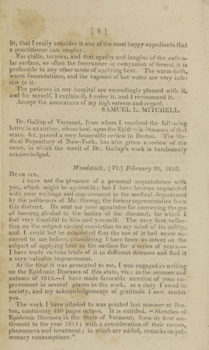 [9] fit, that I real! v consider it one of the most happy expedients that a practitioner can employ. Fnr chill -, and that apathy and langour of the cuticu- lar surface, so often the forerunner or preferable to any other mode oi at. The war.!: warm fomentations, and the vapours of hot water are verj to it. its in our hospital are exceedingly pleased with it, and for myself, 1 explain it, 1 order it, and I recommend it. Accept the assurances of my high esteem and SAMUEL L. MITCHELL. Dr. Gallup of Vermont, from whom I received the foil letter is anauthor, whose book upon the Epid ( ;d a very honorable review in Be dical Repository of New-York, lias also given a review i the merit of Dr. Gallup's work is handsq acknowledged. Woodstock, ( Vt.) February 20, 1816. Dear sin, i h;.vc not the pleasure of a personal acquaintance vvith you, which might be agreeable; hut I with yon- ,t in the medical depaii bv the p.>i;u-:i, !-s of Mr. Strong, the former] -■net. lie sent me yo tusfor co of burning alcohol to he disease feel ven self. The verv first i tion on the subject carrie -on to my mind of its u1 and I could but he it the use of it had ne\ CUrred to me before ring I have been so intent .. suhje-1 I le surface for a series of years.— I have ma' (rials of it in ditferent diseases and find it a very valuable improvement. At the ti sented to me, I was engaged in writing on the Epidemic Diseases of this state, viz: in the summe autumn of 1814.—[ have made favorahle mention of v> provement in several places io the work, as a duty I society, and my acknowledgements of gratitude I now >■ you. The work I have alluded to was printed last summe ton, contaii pages octavo. It is entitled. « Sketches of Epidemic Diseases in the State of Vermont, from it* nrst set- tlement to the year 1815: with a consideration of their c. phenomena and treatment: to which are added, remarks on pul- monary consumptions.