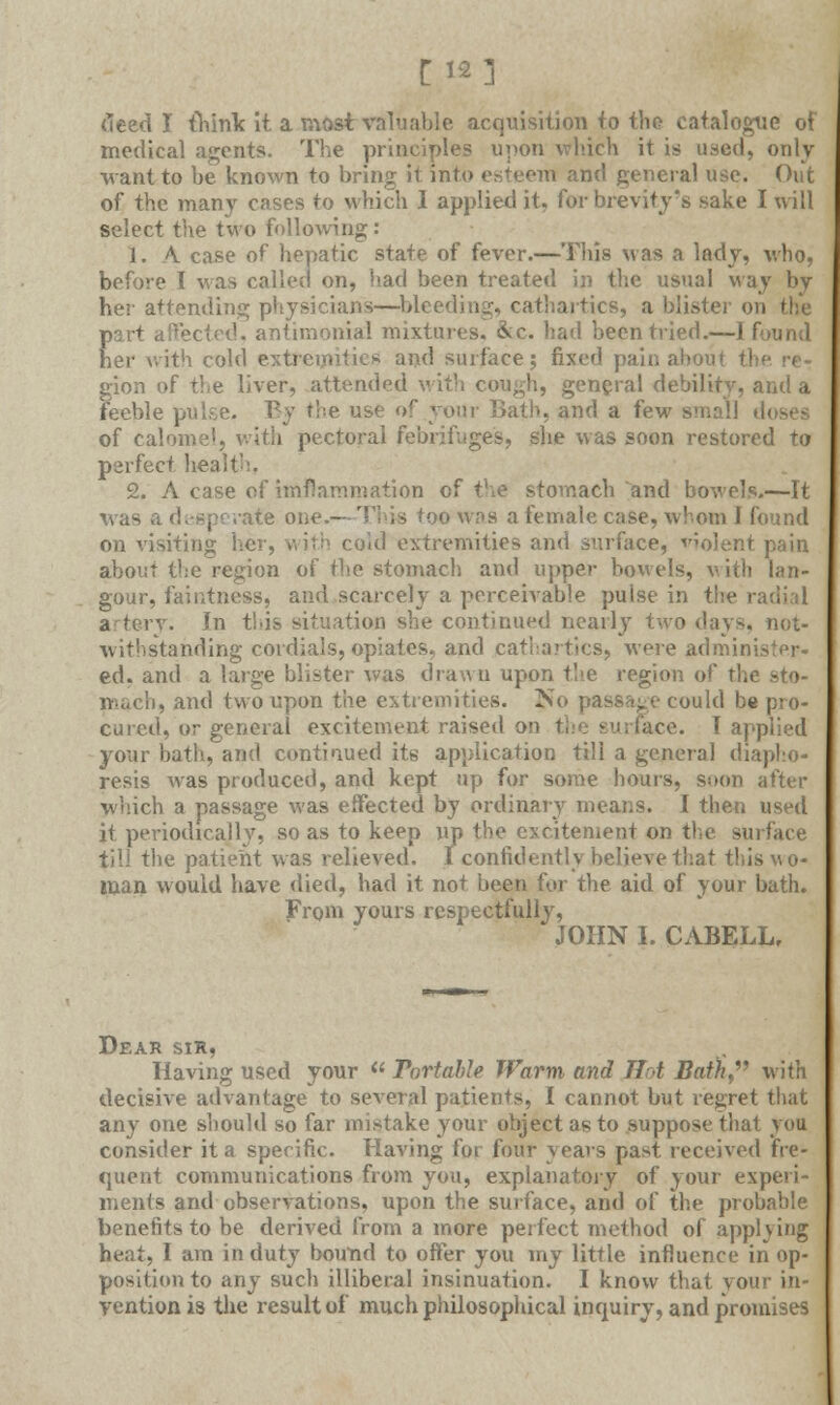 [12] (teed I think it a most valuable acquisition to the catalogue of medical agents. The principles upon which it is used, only want to be known to bring it into esteem and general use. Out of the many cases to which I applied it, for brevity's sake I will select the two following: 1. A case of hepatic state of fever.—This was a lady, who, before I was called on, had been treated in the usual way bv her attending physicians—bleeding, cathartics, a blister o part affected, antimoniai mixtures. &c. had been tried.—I found her with cold e and surface; fixed pain about t1 gion of the liver, attended with cough, general debility, and a feeble pulse. By the use <>r your Bath, and a few small doses of calomel, with pectoral febrifuges, she was soon restored to perfect health, 2. A case of imflammation of the stomach and bowels.—It was a desperate one.—This too was a female case, whom I found on visiting her, with coid extremities and surface, violent about the region of the stomach and upper bowels, with lan- gour, faintness, and scarcely a perceivable puise in the - . In this situation she continued nearly two days, not- withstanding cordials, opiatesr and cathartics, were administer ed. and a large blister was drawn upon the region of tl. n-uci), and two upon the extremities. No passage could be pro- cured, or general excitement raised on (ace. T applied your bath, and continued its application till a general diapho- resis was produced, and kept up for some hours, soon after which a passage was effected by ordinary means. I then used it periodically, so as to keep up the excitement on the surface till the patient was relieved. I confidently believe that this wo- man would have died, had it not been for the aid of your bath. From yours respectfully, JOHN I. CABELL, Dear sir, Having used your  Portable Warm and Tint Bath, with decisive advantage to several patients, I cannot but regret that any one should so far mistake your object as to suppose that you consider it a specific. Having for four years past received fre- quent communications from you, explanatory of your experi- ments and observations, upon the surface, and of the probable benefits to be derived from a more perfect method of applying heat, I am in duty bound to offer you my little influence in op- position to any such illiberal insinuation. I know that your in- yentionis the result of much philosophical inquiry, and promises