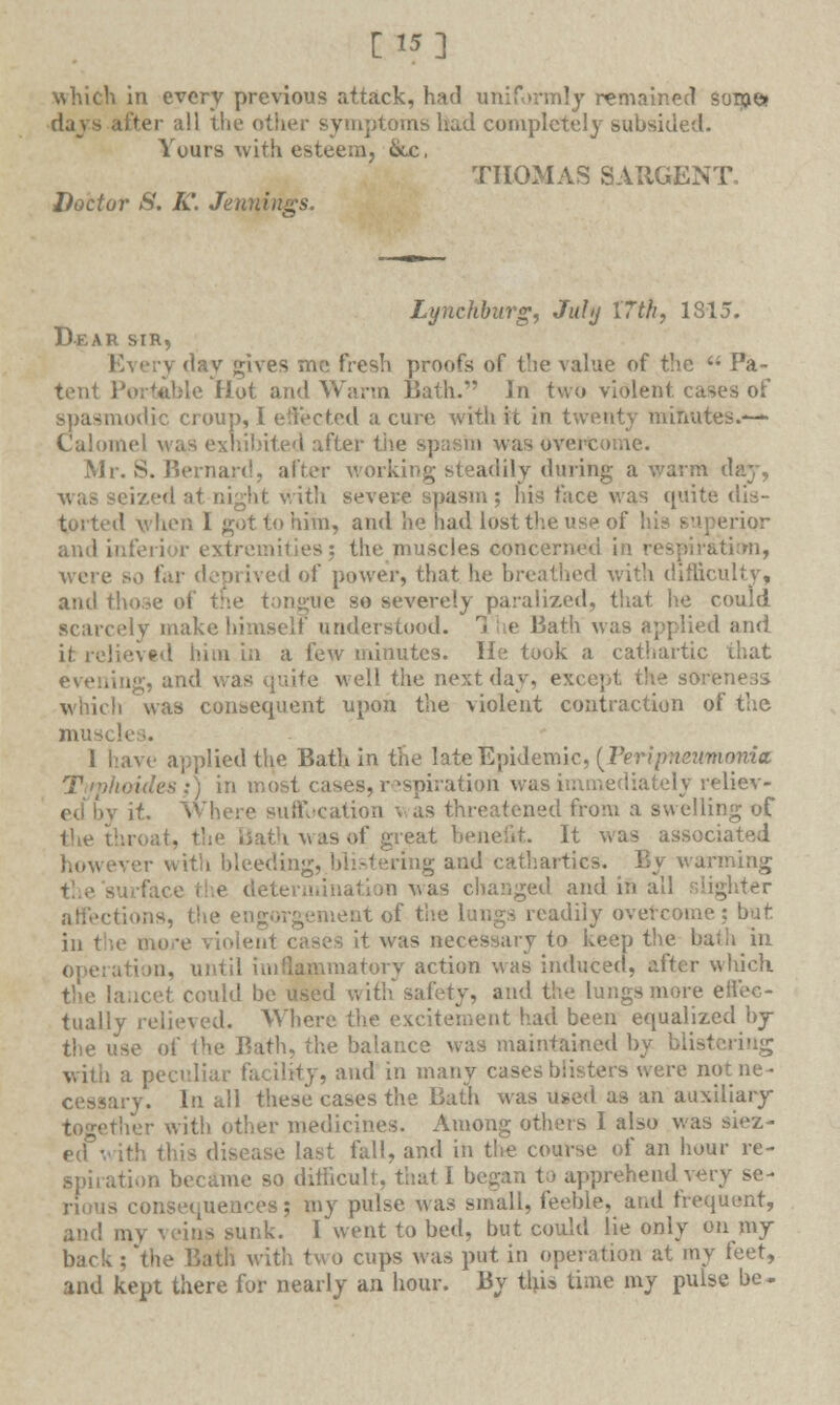 [15] which in every previous attack, had uniformly remained some* days alter all the other symptoms had completely subsided. Yours with esteem, &jc. THOMAS SARGENT. Doctor S. K. Jennings. Lynchburg, Juhj 17th, 1815. Dear sir. Every day gives me fresh proofs of the value of the  Pa- tent Portable Hot and Warm Bath. In two violent, cases or* spasmodic croup, I effected a cure with it in twenty minutes.—- Calomel was exhibited after the spasm was overcome. Mr. S. Bernard, after working steadily dining a warm day, ized at night with severe spasm; his face was quite dis- torted when I got to him, and he had lost the use of his superior ami Inferior extremities: the muscles concerned in respiration, were so far deprived of power, that he breathed with difficulty, and those of the tongue so severely paralized, that he could scarcely make himself understood. 1 he Bath was applied and it relieved him in a few minutes. He took a cathartic that ing, and was quite well the next day, except the so which was consequent upon the violent contraction of the mus< 1 have applied the Bath in the late Epidemic, {Peripneumonia ■ ides:) in most cases, respiration was immediately reliev- if. Where suffocation was threatened from a swelling of eat benefit. It was associated bleeding, blistering and cathartics. _ By warming e determination was changed and in all slighter affections, the engorgement of the lungs readily overcome it was necessary to keep the bath In ition, until imPiammatorv action was induced, after which the lancet could be used with safety, and the lungs more ell'ec- tually relieved. Where the excitement had been equalized by the use of the Bath, the balance was maintained by blisl with a peculiar facility, and in many cases blisters were notne- v. In all these cases the Bath was used as an auxiliary together with other medicines. Among others I also was siez • ■ last fall, and in the course of an hour re- spiration became so difficult, that I began to apprehend very se- rious consequences; my pulse was small, feeble, and frequent, and my veins sunk. I went to bed, but could lie only on my back ; 'the Bath with two cups was put in operation at my feet, and kept there for nearly an hour. By this time my pulse be-