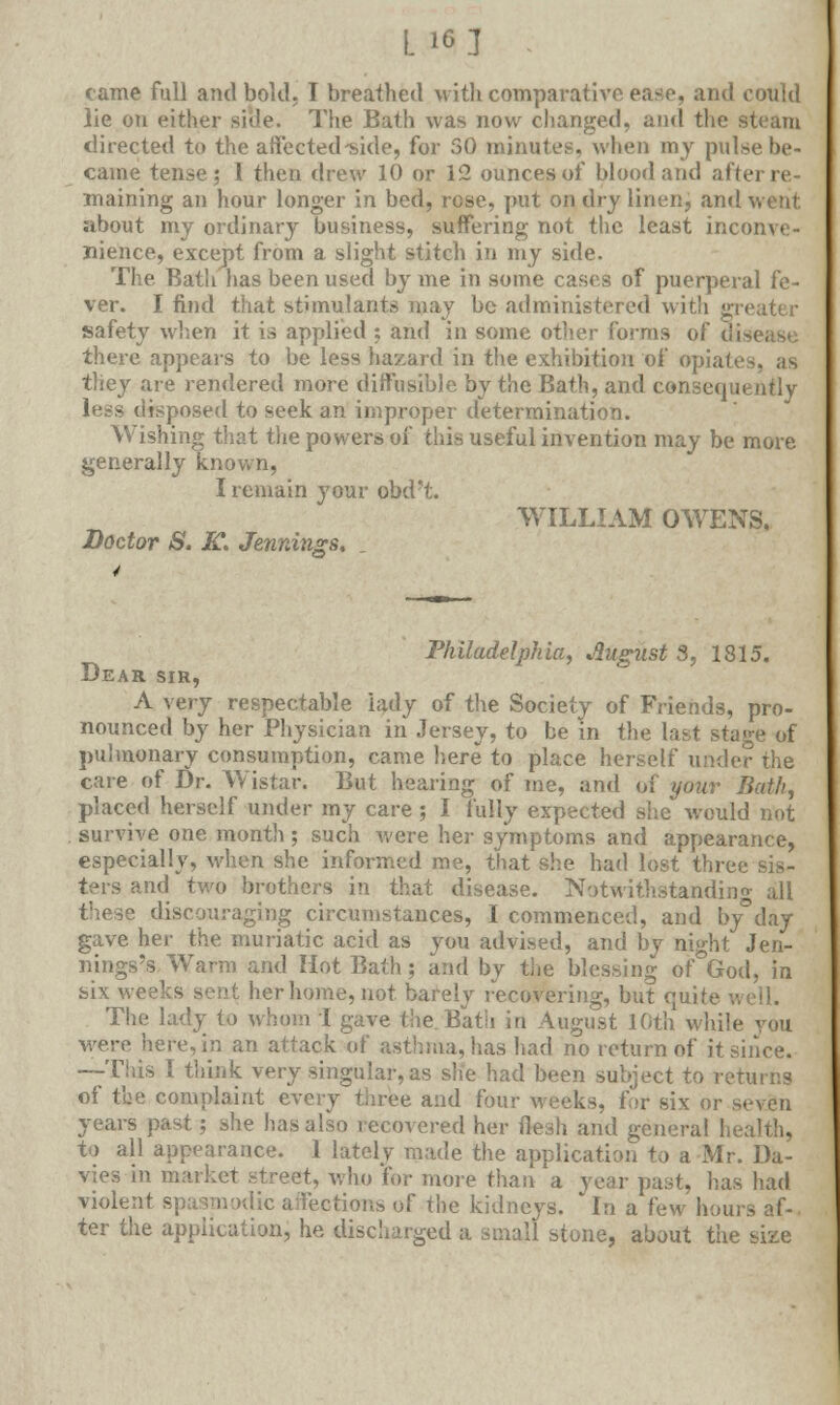 L 16] - came full and bold. I breathed with comparative ease, and could lie on either side. The Bath was now changed, and the steam directed to the affected-side, for 50 minutes, when my pulse be- came tense; 1 then drew 10 or 12 ounces of blood and after re- maining an hour longer in bed, rose, put on dry linen, and went about my ordinary business, suffering not the least inconve- nience, except from a slight stitch in my side. The Bath has been used by me in some cases of puerperal fe- ver. I find that stimulants may be administered with greater safety when it is applied ; and in some other forms of a there appears to be less hazard in the exhibition of opiaf they are rendered more diffusible by the Bath, and consequently less disposed to seek an improper determination. Wishing that the powers of this useful invention may be more generally known, I remain your obd't. WILLIAM OWENS, Doctor S. K> Jennings. Philadelphia, August 3, 1815. Dear sir, A xery respectable lady of the Society of Friends, pro- nounced by her Physician in Jersey, to be in the last stage of pulmonary consumption, came here to place herself under the care of Dr. Wistar. But hearing of me, and of your Bath, placed herself under my care ; I fully expected she would not survive one month; such were her symptoms and appearance, especially, when she informed me, that she had lost three sis- ters and two brothers in that disease. Notwithstanding all these discouraging circumstances, I commenced, and by°day gave her the muriatic acid as you advised, and by night Jen- nings's Warm and Hot Bath; and by the blessing of°God, in six weeks sent her home, not barely recovering, but quite The lady to whom I gave the.Bath in August 10th while you were here, in an attack of asthma, has had no return of it since. --This I think very singular, as she had been subject to returns of the complaint every three and four weeks, for six or seven years past; she has also recovered her flesh and general health, to all appearance. 1 lately made the application to a Mr. Da- vies in market street, who fer more than a year past, has had violent spasmodic affeotions of the kidneys. In a few hours af- ter the application, he discharged a small stone, about the size