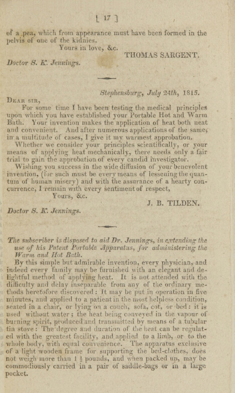 l in of a pea, which from appearance must have been formed in the pelvis of one of the kidnies. Yours in love, &c. THOMAS SARGENT. Doctor S. K. Jennings. Stephensburg, July 24th, 1815. Dear sir, For some time I have been testing the medical principles upon which you have established your Portable Hot and Warm Bath. Your invention makes the application of heat both neat and convenient. And after numerous applications of the same* in a multitude of cases, 1 give it my warmest approbation. Whether we consider your principles scientifically, or your means of applying heat mechanically, there needs only a fair trial to gain the approbation of every candid investigator. Wishing you success in the wide diffusion of your benevolent invention, (for such must be every means of lessening the quan- tum of human misery) and with the assurance of a hearty con- currence, I remain with every sentiment of respect, Yours, &c. J. B. TILDEN. Doctor S. IC. Jennings. The subscriber is disposed to aid Dr. Jennings, in extending the use of his Patent Portable Jipparaius, for administering the Warm and Hot Both. By this simple but admirable invention, every physician, and d every family may be furnished with an elegant and de- lightful method of applying heat. It is not attended with the difficulty and delay inseparable from any of the ordinary me- thods heretofore discovered: It may be put in operation in five minutes, and applied to a patient in the most lie! idition, i in a chair, or lying on a couch, sofa, cot, or bed : it is used without water; the heat bei ■■ ed in Vnc vapour of burning spirit, producedand transmitted by means of a tubular tin stove : The degree and du I the heat can be r ed with the grei and applied to a limb, or to the whole body, with equal convenience. The apparatus exclusive of a light wooden frame for supporting tiie bed-ch>thes, does not weigh more than 1 \ pounds, and when packed up, may be commodiously carried in a pair of saddle-bags or in a huge pocket.