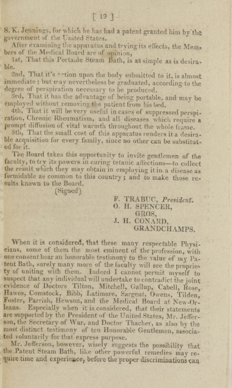 [ IS] S. K. Jennings, for which he has had a patent granted him by the i'ie United S1 i 1 trying it3 effects, the Mem. bersof the Medical Board are of opinion, That this Fortaule Steam Bath, is as simple as is desira- ble. That it's v-tion upon the body submitted to it, is almost liate : but may nevertheless be graduated, according to the degree of perspiration necessary to he produced. 3rd, That it has the advantage of being portable, and may be employed withoul removing the patient from his bed. 4th, That it will be very useful in cases of suppressed perspi- ration. Chronic Rheumatism, and all diseases which require a prompt diffusion of vital warmth throughout the whole frame. 5th, That the small cost of this apparatus renders it a desira- ble acquisition for every family, since no other can be substitut- ed for it. The Board takes this opportunity to invite gentlemen of the faculty, to try its powers in curing tetanic affections—to collect suit which they may obtain in employing it in a disease as formidable as common to this country; and to make those re- sults known to the Board. (Signed) P. TRABUC, President. G. H. SPENCER, GRQS, J. H. CONARD, GRANDCHAMPS. ^ When it is considered, that these many respectable Physi- cians, some of them the most eminent of the profession, with one consent bear an honorable testimony to the value of my Pa- tent Bath, surely many more of the faculty will see the proprie- ty of uniting with them. Indeed I cannot permit myself to suspect that any individual will undertake to contradict the joint evidence of Doctors Tilton, Mitchell, Gallup, Cabell, Rose, Hawes, Comstock, Bibb, Latimore, Sargent, Owens, Tilden, , Parrish, Hewson, and the Medical Board at New-Or- leans. Especially when it is considered, that their statements are supported by the President of the United States, Mr. Jeffer- son, the Secretary of War, and Doctor Thacher, as also by the most distinct testimony of ten Honorable Gentlemen, associa- ted voluntarily for that express purpose. Mr. Jefferson, however, wisely suggests the possibility that the Patent Steam Bath, like other powerful remedies may re- quire time and experience, before the proper discriminations can