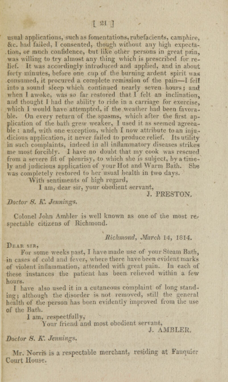 [2i g usual applications, such as fomentations, rubefacients, camphire, &c. had failed, I consented, though without any high expecta- tion, or much confidence, but like other persons in great pain, was willing to try almost any thing which is prescribed for re- lief. It was accordingly introduced and applied, and in about forty minutes, before one cup of the burning ardent spirit was imed, it procured a complete remission of the pain—I fell into a sound sleep which continued nearly seven hours; and when I awoke, was so far restored that I felt an inclination, and thought I had the ability to ride in a carriage for exercise, which I would have attempted, if the weather had been favora- ble. On every return of the spasms, which after the first ap- plication of the bath grew weaker, I used it as seemed agreea- ble : and, with one exception, which 1 now attribute to an inju- dicious application, it never failed to produce relief. Its utility in such complaints, indeed in all inflammatory diseases strikes me most forcibly. I have no doubt that my cook was rescued from a severe fit of pleurisy, to which she is subject, by a time- ly and judicious application of your Hot and Warm Bath. She was completely restored to her usual health in two days. With sentiments of high regard, I am, dear sir, your obedient servant, J. PRESTON. Doctor S. K. Jennings, Colonel John Ambler is well known as one of the most re- spectable citizens of Richmond. Richmondj March 14, 1814. Dear sir, For some weeks past, I have made use of your Steam Bath, in cases of cold and fever, where there have been evident marks of violent inflammation, attended with great pain. In each of these instances the patient has been relieved within a few hours. I have also used it in a cutaneous complaint of long stand- ing; although the disorder is not removed, still the general of the person has been evidently improved from the use of the Bath. 1 am, respectfully, Your friend and most obedient servant, J. AMBLER. Doctor 8. K. Jennings, Mr. Norrh, is a respectable merchant, residing at Fauquier Court House.