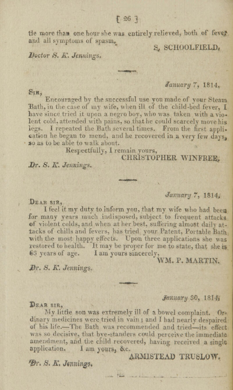 [26] tie more thaa one hour she was entirely relieved, both of fevef and all symptoms of spasm, S, SCHOOLFIELD, Doctor S. K. Jennings. January 7, 1814* Sir, Encouraged by the successful use you made of your Steam Hath, in the case of my wife, when ill of the child-bed fever, I bave since tried it upon a negro boy, who was taken w ith a vio- lent cold, attended with pains, so that lie could scarcely move his legs. I repeated the Bath several times. From the first appli- cation he began to mend, and he recovered in a very few days, so as to be able to walk about. Respectfully, I remain yours, CHRISTOPHER WINFREE., Dr. S. K. Jennings. Junuary 7, 1814, Dear sir, I feel it my duty to inform you, that my wife who had been for many years much indisposed, subject to frequent attacks of violent colds, and when at her best, suffering almost daily at- tacks of chills and fevers, has tried your Patent, Portable Bath with the most happy effects. Upon three applications she was restored to health. It may be proper for me to state, that she is 63 years of age. I am yours sincerely, WM. P. MARTIN. Dr. S. K. Jennings. January 50, 1814i Dear sir, My little son was extremely ill of a bowel complaint. Or* dinary medicines were tried in vain ; and I had nearly despaired of his life.—The Bath was recommended and tried—its effect whs so decisive, that bye-standers could perceive the immediate amendment, and the child recovered, having received a single application. I am jours, &e. ARMISTEAD TRUSLOW. Dr. S. K, Jennings,