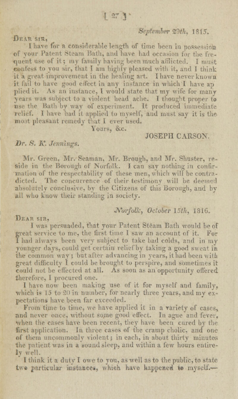 Septemherr 29th, 1815. Df.ati sin, I have for a considerable length of time been in posse of your Patent Steam Math, and have bad occasion for the fre- quent use of it; my Family having been much afflicted. I must confess to you sir, that I am highly pleased with it, and I think it a great improvement in the healing art. I have never known it fail to have good eifect in any instance in which I have ap plied it. As an instance, I would state that my wife for many years was subject to a violent head ache. I thought proper to use the Bath by way of experiment. It produced immediate relief. 1 have had it applied to myself, and must say it is the- most pleasant remedy that I ever used. Yours, &c. JOSEPH CARSON. Dr. S. K. Jennings. Mr. Green, Mr. Seaman, Mr. Brougb, and Mr. Sinister, re- side in the Borough of Norfolk. I can say nothing in confir- mation of the respectability of these men, which will be contra- dicted. The concurrence of their testimony will he dec absolutely conclusive, by the Citizens of this Borough, and bv all who know their standing in society. Norfolk, October 15th, 1816. Dear sir, I was persuaded, that your Patent Steam Bath would be of r-eat service to me, the first time 1 saw an account of it. For had always been very subject to take bad colds, and in my younger days, could get certain relief by taking a good sweat in the common way; but after advancing in years, it had been with great difficulty 1 could be brought to perspire, and sometimes it could not be effected at all. As soon as an opportunity offered therefore, 1 procured one. I have now been making use of it for myself and family, which is 15 to 20 in number, for nearly three years, and my ex- pectations have been far exceeded. From time to time, we have applied it in a variety of cases, and never once, without some good effect. In ague and fever, when the cases have been recent, they have been cured by t\w first application. In three cases of the cramp cholic, and one of them uncommonly violent; in each, in about thirty minutes the patient was in a sound sleep, and within a few hours entire- ly well. I think it a duty I owe to you, as well as to the public, to state two particular instances, which have happened t© myself.—