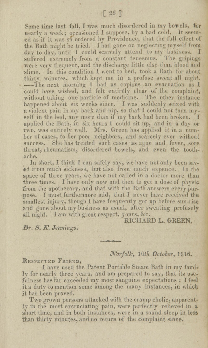 [28] Some time last fall, I was much disordered in my bowels, tor nearly a week; occasioned 1 suppose, by a bad cold. It seem- ed as if it was so ordered by Providence^ I Pull effect of the Bath might be tried. I bad gone on neglecting myself from day to day, until I could scarcely attend —. I suffered extremely from a constant tenesmus. The gripitjgs were very frequent, and the discharge little else than blood and slime. In this condition I went to bed, took a Bath for about thirty minutes, which kept me in a profuse sweat all The next morning I had as copious an evacuation could have wished, and felt entirely clear of* the complaint, without taking one particle of medicine. The other in happened about six weeks since. I was suddenly seized with a violent pain in my back and hip, so that I could not turn my- self in the bed, any more than if my back had been broken. I applied the Bath, in sis: hours I could sit up, and in a day or two, was entirely well. Mrs. Green has applied it in a num- ber of cases, to her poor neighbors, and scarcely ever without success. She has treated such cases as ague and fitvev, sore throat, rheumatism, disordered bowels, and even the tooth- ache. In short, I think T can safely sav, we have not only been sav- ed from much sickness, but also from much expence. In the space of three years, we have not called in a doctor more than three times. I have only now and then to get a dose of physic from the apothecary, and that with the Bath answers every pur- pose. I must furthermore add, that I never have received the smallest injury, though I have frequently got up before sun-rise and gone about my business as usual, after sweating profusely all night. I am with great respect, yours, &c. RICHARD L. GREEN. Dr. S. K. Jennings. Norfolk, 10th October, 1S16. ^Respected Friend, I have used the Patent Portable Steam Bath in my fami- ly for nearly three years, and am prepared to say, that its use- fulness lias far exceeded my most sanguine expectations ; 1 feel it a duty to mention some among the many instances, in which it has been proved. Two grown persons attacked with the cramp cholic, apparent- ly in the most excruciating pain, were perfectly relieved in a short time, and in both instances, were in a sound sleep in less than thirty minutes, and no return of the complaint since.