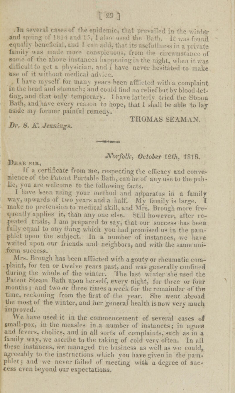 •'n 'inter famih in the night, >•. a\c never hesitated to make use of it \ edical au I ' I many years heen afflicted with a complaint -end and stomach; and could find no relief bat by blood-let- porary. I have latterly tried the Steam and have ever\ [ i hope, that I shall be able to lay aside my former painful remedy. THOMAS SEAMAN. Dr. S. K. Jenninsrs. Norfolk, October nth, 1816. Dear sin, if a certificate from me, respecting the efficacy and conve- nience of the Patent Portable Bath, can be of any use to the pub- lic, you are welcome to the following facts. 1 •'• ir method and apparatus in a family way, upwards of two years and a half. My family is large. I make tn. pretension to medical skill, and Mrs. Brough more fre- quently applies it, than any one else. Still however, after re- peated trials, I am prepared to say, that our success has been fully equal to anything which you iiad promised us in the pam- phlet upon the subject. In a number of instances, we have waited upon our friends and neighbors, and with the same uni- .form sue Mrs. Brough has been afflicted with a gouty or rheumatic com- Slaint, for tan or twelve years past, and was generally confined tiring the whole of tiie winter. The last winter she used the Patent Steam Bath upon herself, every night, for three or four months ; and two or three times a week for the remainder of the time, reckoning from the first of the year. She went abroad the most of the winter, and her general health is now very much improved. We have used it in the commencement of several cases of small-pox, in the measles in a number of instances; in agues and fevers, cliolics, and in all sorts of complaints, such as in a family way, we ascribe to the taking of cold very often. In all these instances, we managed the business as well as we could, • •ably to the instructions which you have given in the pam- phlet; and we never failed of meeting with a degree of suc- cess even beyond our expectations.