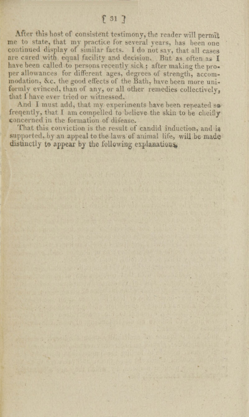f 31} After this host of consistent testimony, the reader will permit state, that my practice for several years, has been one continued display of similar facts. I do not say, that all cases are cured with equal facility and decision. Rut as often as I have been called to persons recently sick ; after making the pro- per allowances for different ages, degrees of strength, accom- modation, &c. the good effects of the Bath, have been more uni- formly evinced, than of any, or all other remedies collectivelyi that 1 have ever tried or witnessed. And I must add, that my experiments have been repeated s» freqently, that 1 am compelled to believe the skin to be cheifly concerned in the formation of disease. That this conviction is the result of candid induction, and is supported, by an appeal to the laws of animal life, will be made distinctly to appeal- by the following exn laaatioas*