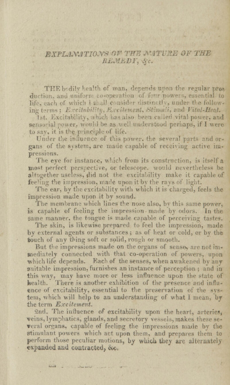 EXPLANATION ?ENAT\ THE REMEDY^ THE bodily health of ma;.. ' upon the regular duction, and uni ach of which der tl e I ing terms \ T.-t. Exci :'al powei sensu'ial power, would be as >d perhaps, if I were to say, it is t've principle •>(' life. Under the influence of this power, the s< nd or- gans of the system, are made capable of receiving active im- pressions. The eye for instance, which from its construction, is itself a most perfect perspective, or telescope, would nevertheless he ther useless, did not the excitability make it capable of feeh'ng the impression, made upon it by the rays of light. The ear, by the excitability with which it is charged, feels the impression made upon it by sound. The membrane which lines the nose also, by this same power, is capable of feeling the impression • made by odors. In the same manner, the tongue is made capable of perceiving tastes. The skin, is likewise prepared to feel the impression, made by external agents or substances; as of heat or cold, or by the touch of any thing soft or solid, rough or smooth. But the impressions made on the organs of sense*, are not im- mediately connected with that co-operation of powers, upon which life depends. Each of the senses, when awakened by any suitable impression, furnishes an instance of perception ; and in this way, may have more or less influence upon the state of health. There is another exhibition of the presence and influ- ence of excitability, essential to the preservation of the tern, which will help to an understanding of what I mean, by the term Excitement. 2nd. The influence of excitability upon the heart, arteries, veins, lymphatics, glands, and secretory vessels, makes these se- veral organs, capable of feeling the impressions made by the stimulant powers which act upon them, and prepares them to perform those peculiar motions, by which they are alternately expanded and contracted, &c.