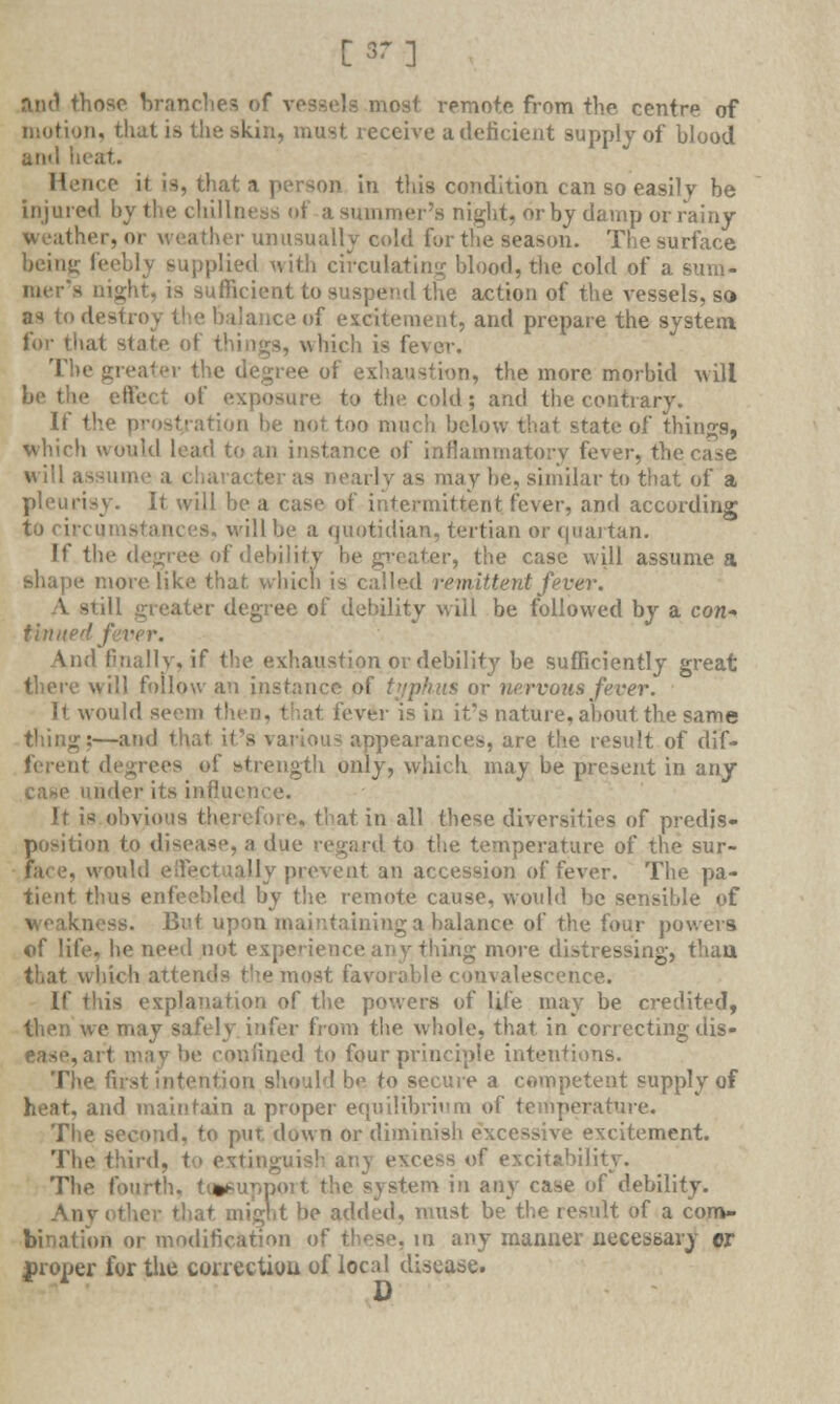 [37] and those branches of vessels most remote from the centre of motion, that is the skin, must receive a deficient supply of blood ami heat. Hence it Is, that a person in this condition can so easily be injured by the dullness of a summer's night, or by damp or rainy weather, or weather unusually cold for the season. The surface beiny; feebly supplied with circulating blood, the cold of a sum- aight, is sufficient to suspend the action of the vessels, so as to destroy the balance of excitement, and prepare the system for that state ol which is fever. The greater the degree of exhaustion, the more morbid will be the effect of exposure to the cold; and the contrary. If t1 rion be not too much below that state of things, which would lead to an instance of inflammatory fever, tV aracter as nearly as may be, similar to that of a pleurisy. It will be a case of intermittent fever, and according to circumstances, will be a quotidian, tertian or quartan. If the degree of debility be greater, the case will assume a shape more, like that which is called remittent fever. M greater degree of debility will be followed by a con- tinue'/ f ■■ And finally, if the exhaustion or debility be sufficiently great there will follow an instance of typhus or nervous fever. It would seem then, that fever is in it's nature, about the same thing:—and that it's various appearances, are the result of dif- degrees ef strength only, which may be present in any case under its influence. It is obvious therefore, that in all these diversities of predis- position to disease, a due regard to the temperature of the sur- would effectually prevent an accession of fever. The pa- tient thus enfeebled by the remote cause, would be sensible of weakness. But upon maintaining a balance of the four powers ©f life, be need not experience any tiling more distressing, than that which attends the most favorable convalescence. If this explanation of the powers of life may be credited, then we may safely infer from the whole, that in correcting dis- ease, ait may be confined to four principle intentions. The first intention should be to secure a competent supply of heat, and maintain a proper equilibrium of temperature. The second, to put down or diminish excessive excitement. The third, t extinguish anj excess of excitability. The fourth. Utfiupport the system in any case of debility. Any .jit be added, must be the result of a com- bination or modification of these, in any manner necessary or proper for the correction of local disease. D