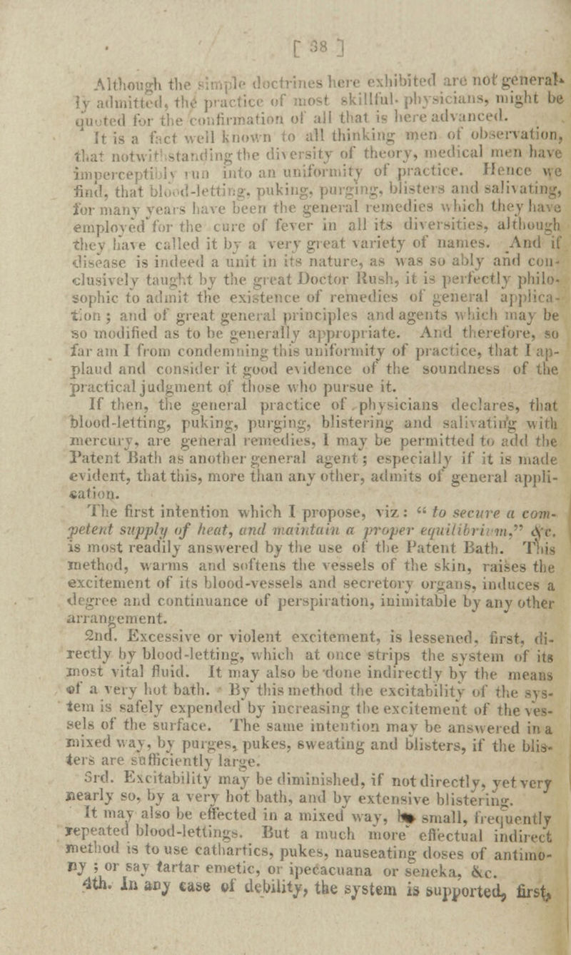 ■ Although the simple doctrines here exhibited are not general* ly admitted, th4 practice of most skillful, ph • might be quoted '■'■ i '■ of all that is here advanced. It is a fact well known to ail thinking men of observation, lingthe diversity of theory, medical i iiu] i into an uniformity of practice. Hence uc find, thai itting, puking, blisters and salivating, for many years have b< hichtheyl employed'for the cure of fever in all its diversities, air!,. they have called it by a very great variety of names. And if disease is indeed a unit in its nature, as was so ably and con- clusively taught by the great Doctor Rush, it . tly philo- sophic to admit the existence of remedies of general appli t'ion; and of great general principles and agents which may be so modified as to he generally appropriate. And therefore, so far am I from condemning this uniformity of practice, that I ap- plaud and consider it good evidence of the soundness of the practical judgment of those who pursue it. If then, the general practice of physicians declares, that blood-letting, puking, purging, blistering and salivating with mercury, are general remedies, 1 may be permitted to add the Patent Bath as another general agent; especially if it is made evident, that this, more than any other, admits of general appli- cation. The first intention which I propose, viz:  to secure a com- petent siipply of heat, and maintain a proper equilibrium, eye. is most readily answered by the use of the Patent Bath. T method, warms and softens the vessels of the skin, raises the excitement of its blood-vessels and secretory organs, induces a degree and continuance of perspiration, inimitable by any other arrangement. 2nd. Excessive or violent excitement, is lessened, first, di- rectly hy blood-letting, which at once strips the system of its most vital fluid. It may also be done indirectly by the means •of a very hot bath. By*this method the excitability of the sys- tem is safely expended by increasing the excitement of the ves- sels of the surface. The same intention may be answered in a mixed way, by purges, pukes, sweating and blisters, if the blis- ters are sufficient!} large. 3rd. Excitability may be diminished, if not directly, yet very nearly so, by a very hot bath, and by extensive blistering. It may also be effected in a mixed way, h» small, frequently repeated blood-lettings. But a much more* effectual indirect method is to use cathartics, pukes, nauseating doses of antimo- ny ; or say tartar emetic, or ipeeacuana or seneka. &c. 4th. in any case of debility, the system is supported, first,