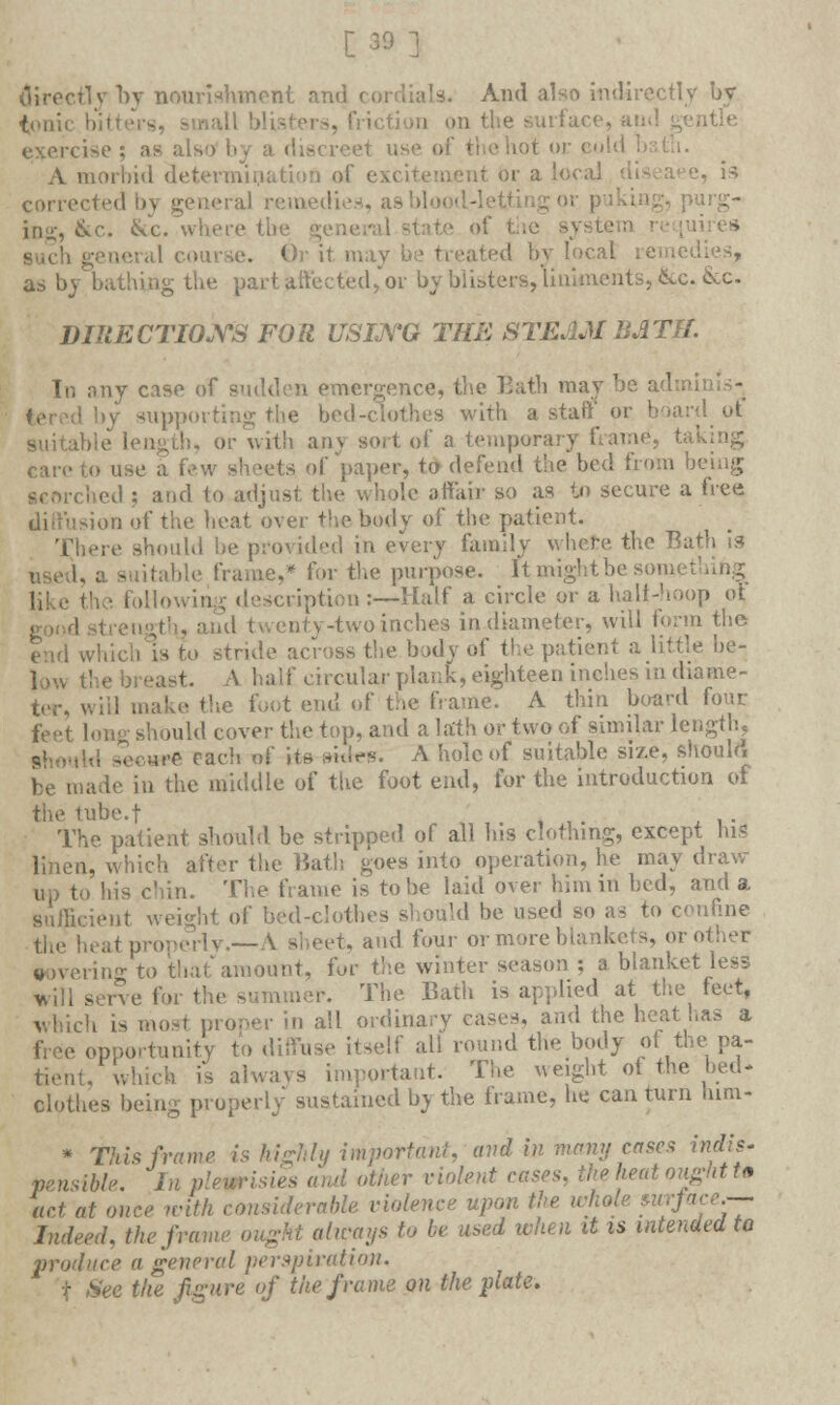 [39] directly by nourishment and cordials. And also indirectly by ton; . friction on the surfae< -tie > ise ; as also by a discreet vise of the hot or eol A morbid cl< of excitement or a local - is correctedb) general remedies, as bio irg- ing, &c. See. where tfo system .e. Or it m;i. as by bathing the part afteeted,or by blisters, liniments, Sec. &c- DIRECTIOJYS FOR USING THE STEAM BATH. In any case of sudden emergence, the Bath may be .1 by supporting the bed-clothes with a staff or board of Lble length, or with anv sort of a temporary frame, tal care to U fcs of paper, to defend the bed from being ; and to adjust the whole affair so as to secure a free usion of the heat over the body of the patient. re should he provided in every family where the Ba used, a suitable frame,* for the purpose. Itmightbeso j description:—Half a circle or a half-hoop of, g0Od ! twenty-two inches in diameter, will form the end which is to stride across the body of the patient a little be- n-east. A half circular plank, eighteen inches in diame- ter, will make the foot end of the frame. A thin board four feet long should cover the top, and a lath oc two of similar length, - each of its smtes. A hole of suitable size, should be made in the middle of the foot end, for the introduction of the tube.f . The patient should be stripped of all his clothing, except hi? linen, which after the Bath goes into operation, he may draw- to his chin. The frame is to be laid over him in bed, and a Sufficient weight of bed-clothes should be used so as to confine heat properly.—A sheet, and four or more blankets, or other covering to thai'amount, for the winter season ; a blanket less will serve for the summer. The Bath is applied at the feet, which is most proper in all ordinary eases, and the heat has a free opportunity to diffuse itself all round the body of the pa- tient, which is always important. The weight of the bed* clothes being properly sustained by the frame, he can turn turn- * This frame is highly important, and in many cases indis- pensible. In plewrisu er violent cases, the heat oughtt* act at once with considerable, violence upon the whole *urface.-~ Indeed. the frame ought always to be used when it is intended to produce a general perspiration. t See the figure of the frame on the plate.