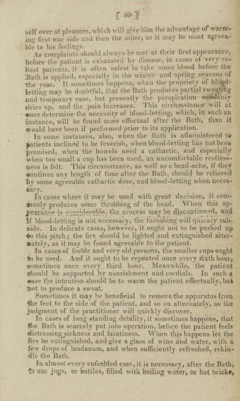 [40] «elf over at pleasure, whicb will give him the advanf age of warm- In- first one s en the other, as it may be most agreea- ble to his feelii , . , , As complaints should always be met at their first appear before the patient is exhausted bv disease, in cases of very bust patients, it is often safest to take some blood before the DSath is applied, especially in the winter g seasons of the year. It sometimes happens, when the propriety of h!.- letting may be doubtful, that the Bath produces partial s and temporary ease, but presently the perspiration suddenly dries up, and the pain increases'. This circumstance Mill at •nee determine the necessity of blood-letting, which, in such an instance, will be found more effectual after the Bath, than it would have been if performed prior to its application. In some instances, also, when the Batli is administered to patients inclined to be feverish, when blood-letting has notbcea premised, when the bowels need a cathartic, and especially when too small a cup has been used, an uncomfortable restless- ness is felt. This circumstance, as well as a head-ache, if they •ontinue any length of time after the Bath, should be relieved by some agreeable cathartic dose, and blood-letting when neces- sary. In cases where it may be used with great decision, it corn- »only produces some throbbing of the head. When this ap- jpearar.co ■« c':::rii'i-''r:!-.-]p; *he nrocess maybe discontinued, and If blood-letting is not necessary, the tnroobing will quicKiy sub- side. In delicate cases, however, it ought not to be pushed up 4o this pitch; the fire should be lighted and extinguished alter- nately, as it may be found agreeable to the patient. In cases of feeble and very old persons, the smaller cups ought to he used. And it ought to be repeated once every sixth hour, sometimes once every third hour. Meanwhile, the patient should be supported by nourishment and cordials. In such a •ase the intention should be to warm the patient effectually, bufc Hot to produce a sweat. Sometimes it may be benefieial to remove the apparatus from (she feet to the side of the patient, and so on alternately, as the judgment of the practitioner will quickly discover. In cases of long standing debility, it sometimes happens, that the Bath is scarcely put into operation, before the patient feels distressingsickness and faintiness. When this happens let the fire be extinguished, and give a glass of wine and water, with a few drops of laudanum, and when sufficiently refreshed, rekin- dle the Bath. In almost every enfeebled case, it is necessary, after the Bath, to use jugs, or bottles, filled with boiling water, or hot brickf,